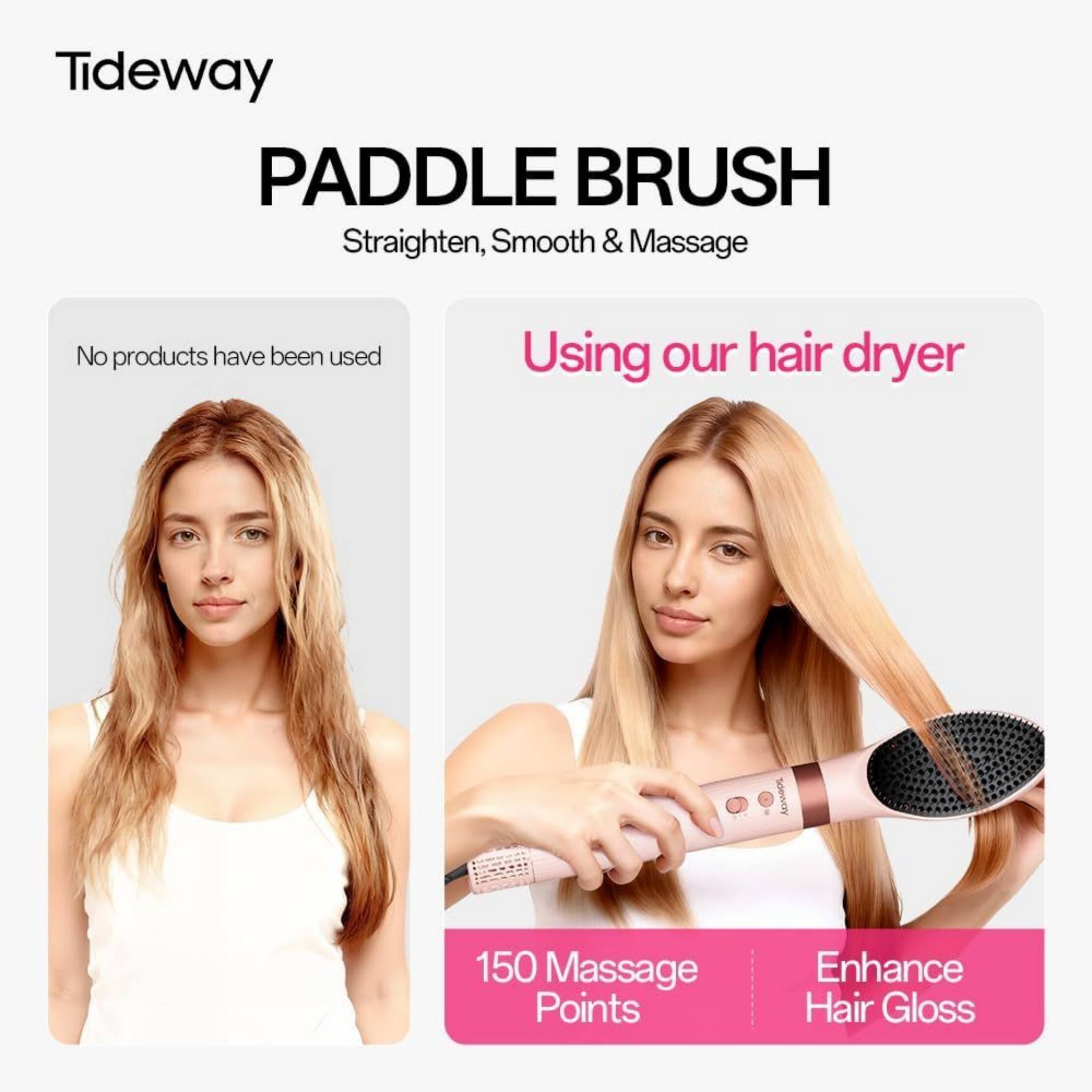 Tideway Paddle Brush Straighten, Smooth & Massage

No products have been used

Using our hair dryer

150 Massage Points

Enhance Hair Gloss