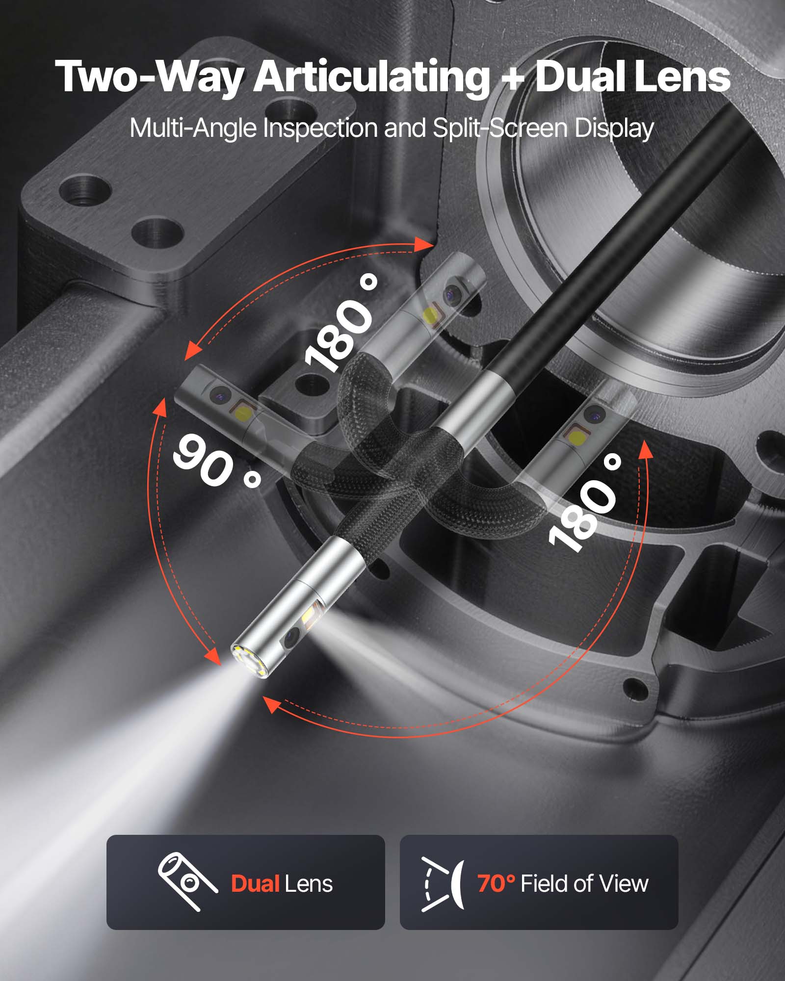 Two-Way Articulating + Dual Lens  
Multi-Angle Inspection and Split-Screen Display  

90°  
180°  
180°  

Dual Lens  
70° Field of View