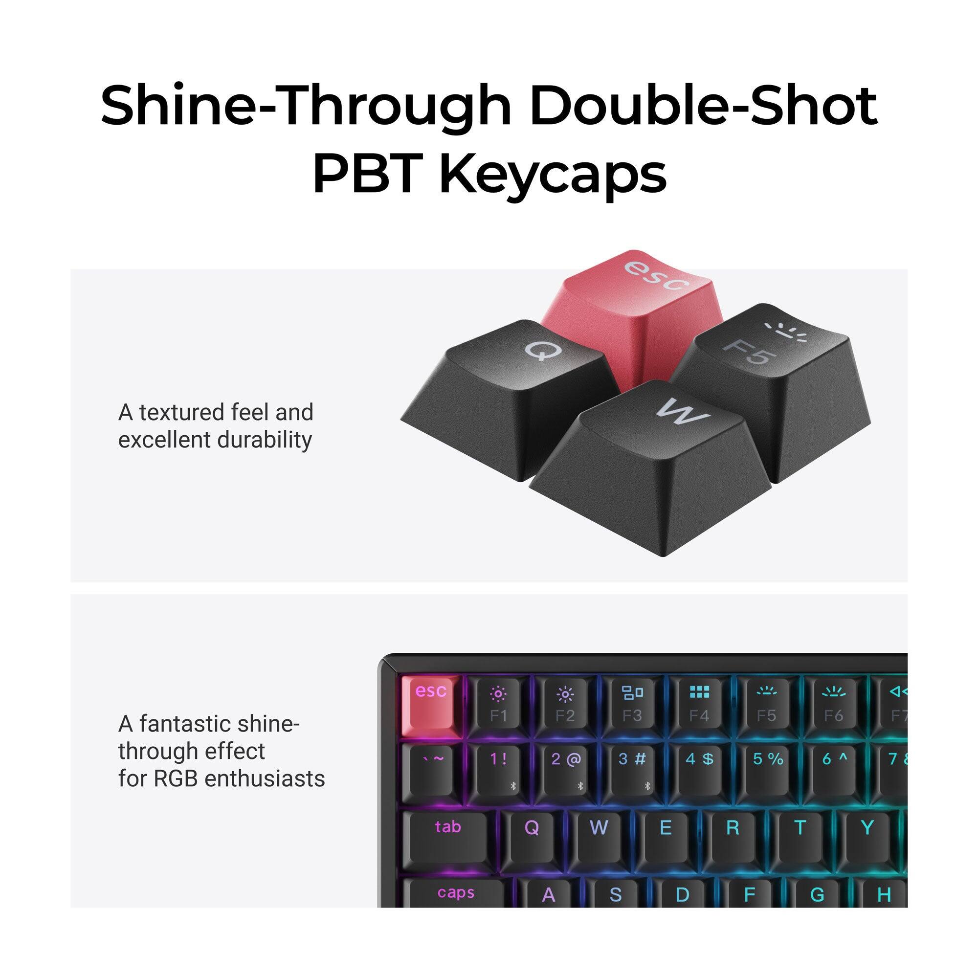 Shine-Through Double-Shot PBT Keycaps

A textured feel and excellent durability

A fantastic shine-through effect for RGB enthusiasts

esc F1 1! *
F2 2 @
F3 3#
F4 4$
F5 5%
F6 6^
F7 7&
tab
Q
W
E
R
T
Y
caps
A
S
D
F
G
H