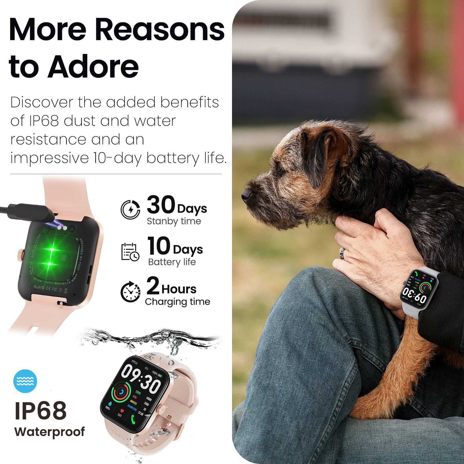 More Reasons to Adore

Discover the added benefits of IP68 dust and water resistance and an impressive 10-day battery life.

- 30 Days Standby time
- 10 Days Battery life
- 2 Hours Charging time
- IP68 Waterproof