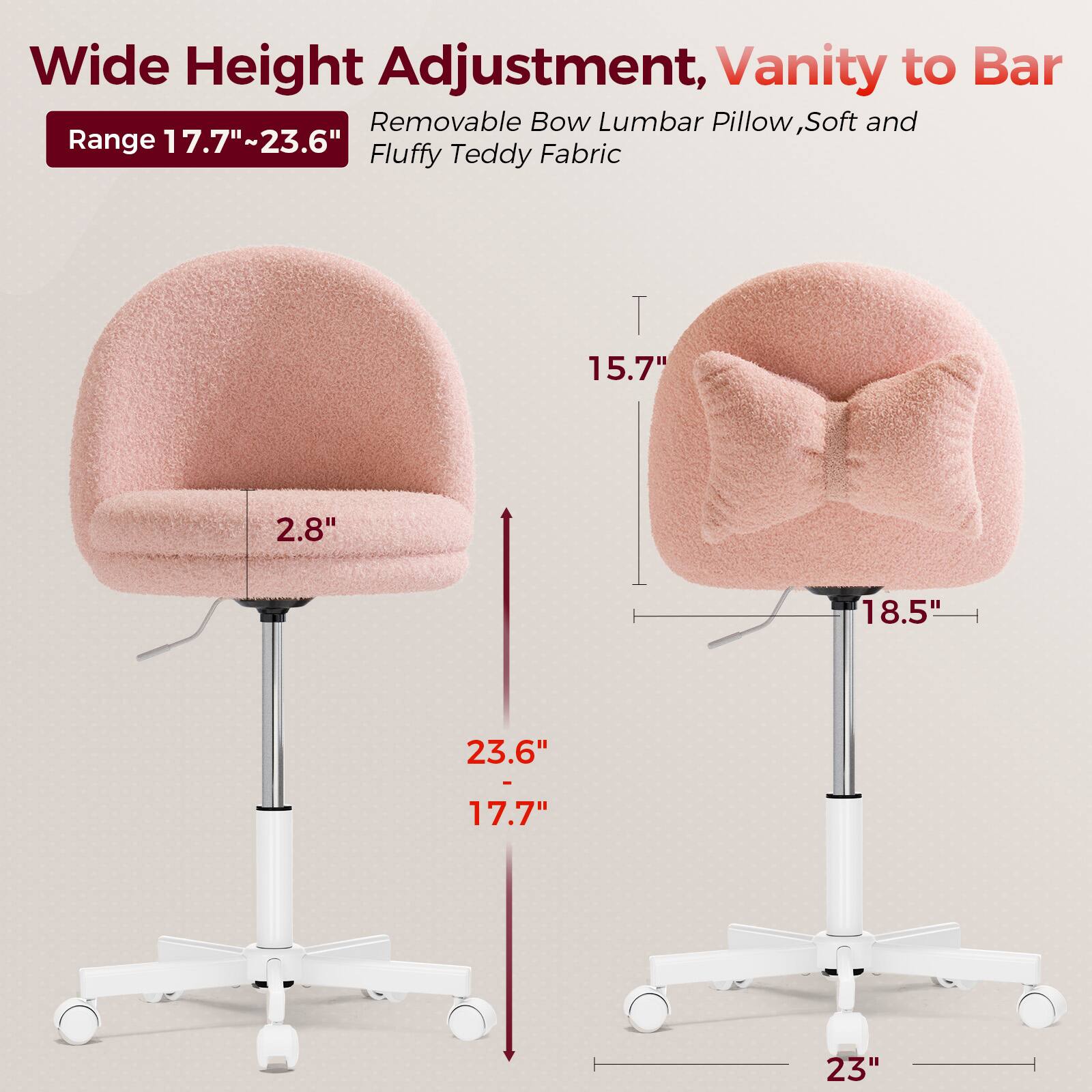 Wide Height Adjustment, Vanity to Bar  
Range 17.7"~23.6"  
Removable Bow Lumbar Pillow, Soft and Fluffy Teddy Fabric  

- 2.8"  
- 15.7"  
- 18.5"  
- 23.6"  
- 17.7"  
- 23"