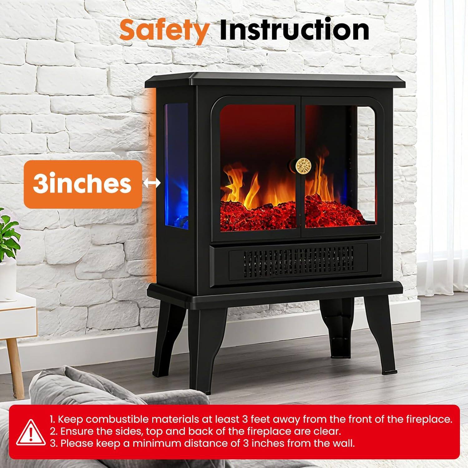 Safety Instruction

1. Keep combustible materials at least 3 feet away from the front of the fireplace.
2. Ensure the sides, top and back of the fireplace are clear.
3. Please keep a minimum distance of 3 inches from the wall.