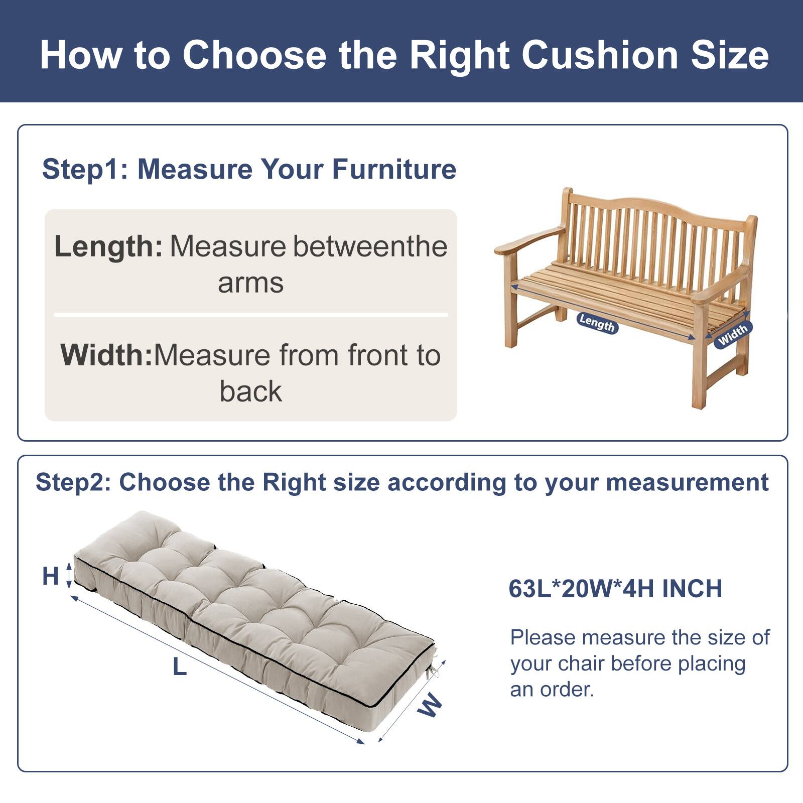 How to Choose the Right Cushion Size

Step 1: Measure Your Furniture
- Length: Measure between the arms
- Width: Measure from front to back

Step 2: Choose the Right Size according to your measurement
- H 63L*20W*4H INCH

Please measure the size of your chair before placing an order.