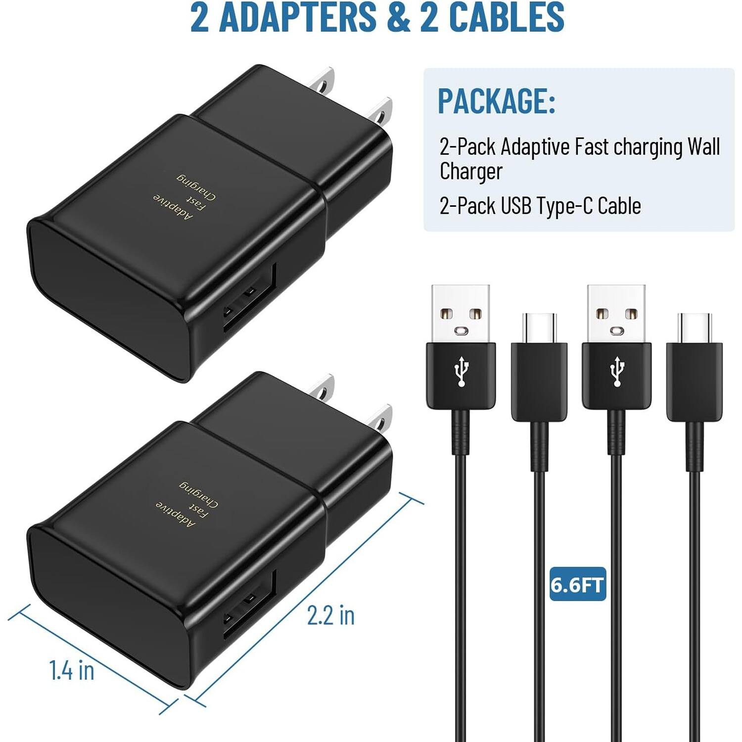 2 ADAPTERS & 2 CABLES

PACKAGE:
2-Pack Adaptive Fast charging Wall Charger
2-Pack USB Type-C Cable

2.2 in
6.6FT
1.4 in