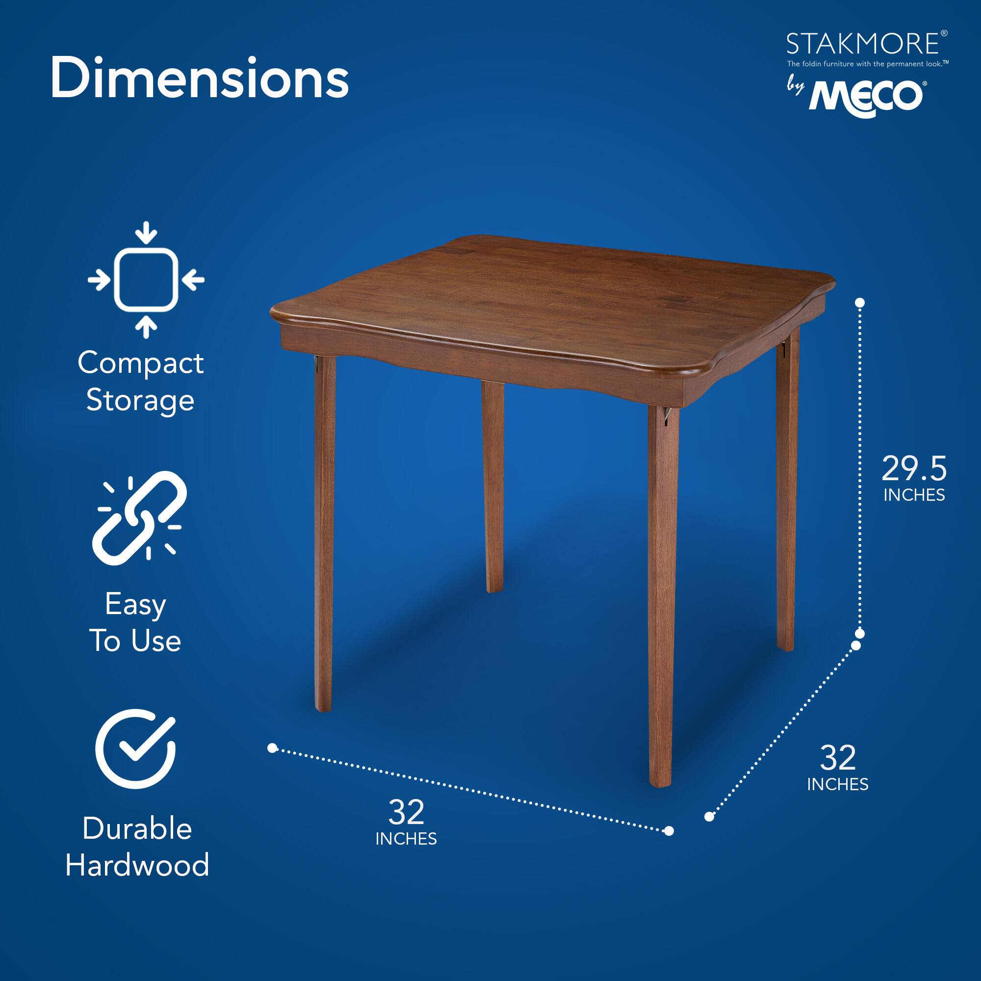 Dimensions  
Compact Storage  
Easy To Use  
Durable Hardwood  

STAKMORE by MECO  
The fold-in furniture with the permanent look™  

29.5 INCHES  
32 INCHES  
32 INCHES