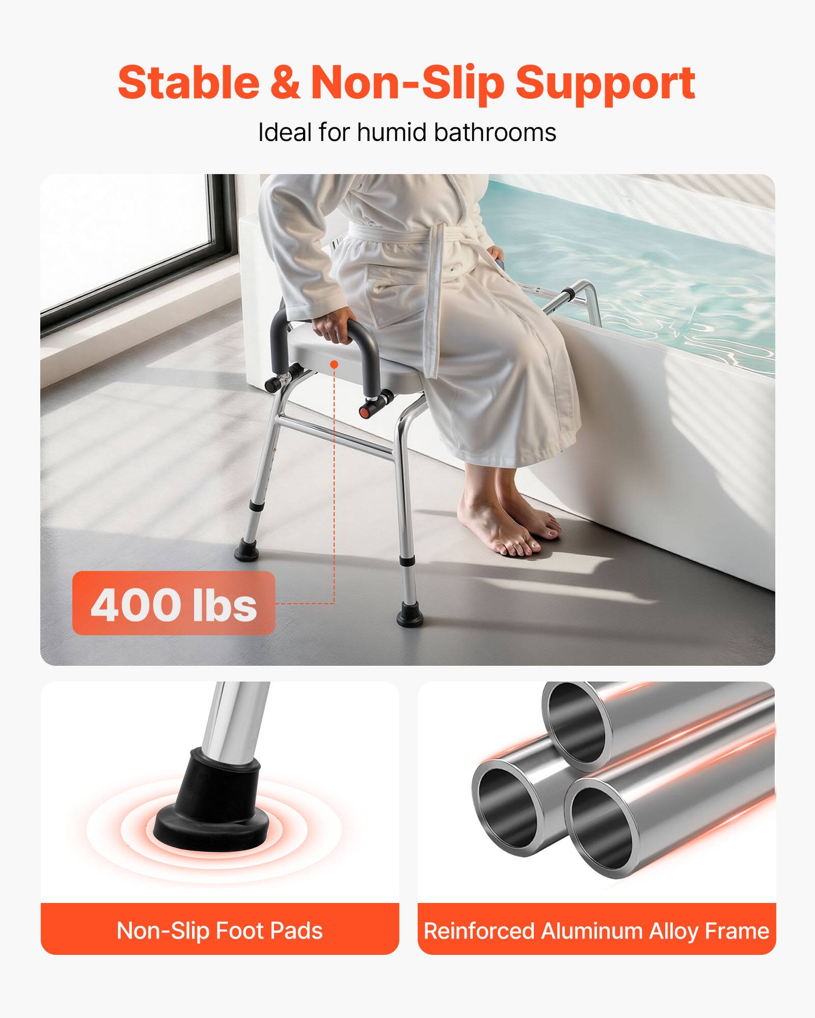 Stable & Non-Slip Support  
Ideal for humid bathrooms  

400 lbs  

Non-Slip Foot Pads  

Reinforced Aluminum Alloy Frame