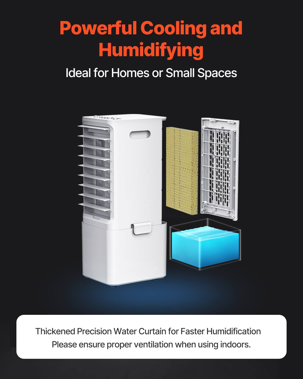 Powerful Cooling and Humidifying  
Ideal for Homes or Small Spaces  

Thickened Precision Water Curtain for Faster Humidification  
Please ensure proper ventilation when using indoors.
