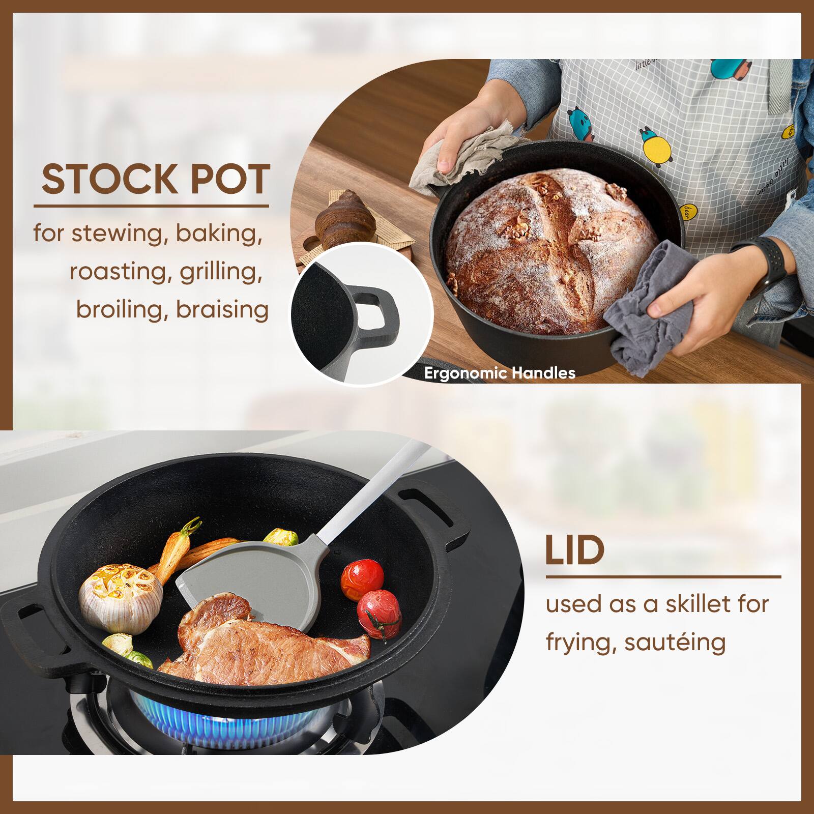 STOCK POT  
for stewing, baking, roasting, grilling, broiling, braising  

Ergonomic Handles  

LID  
used as a skillet for frying, sautéing
