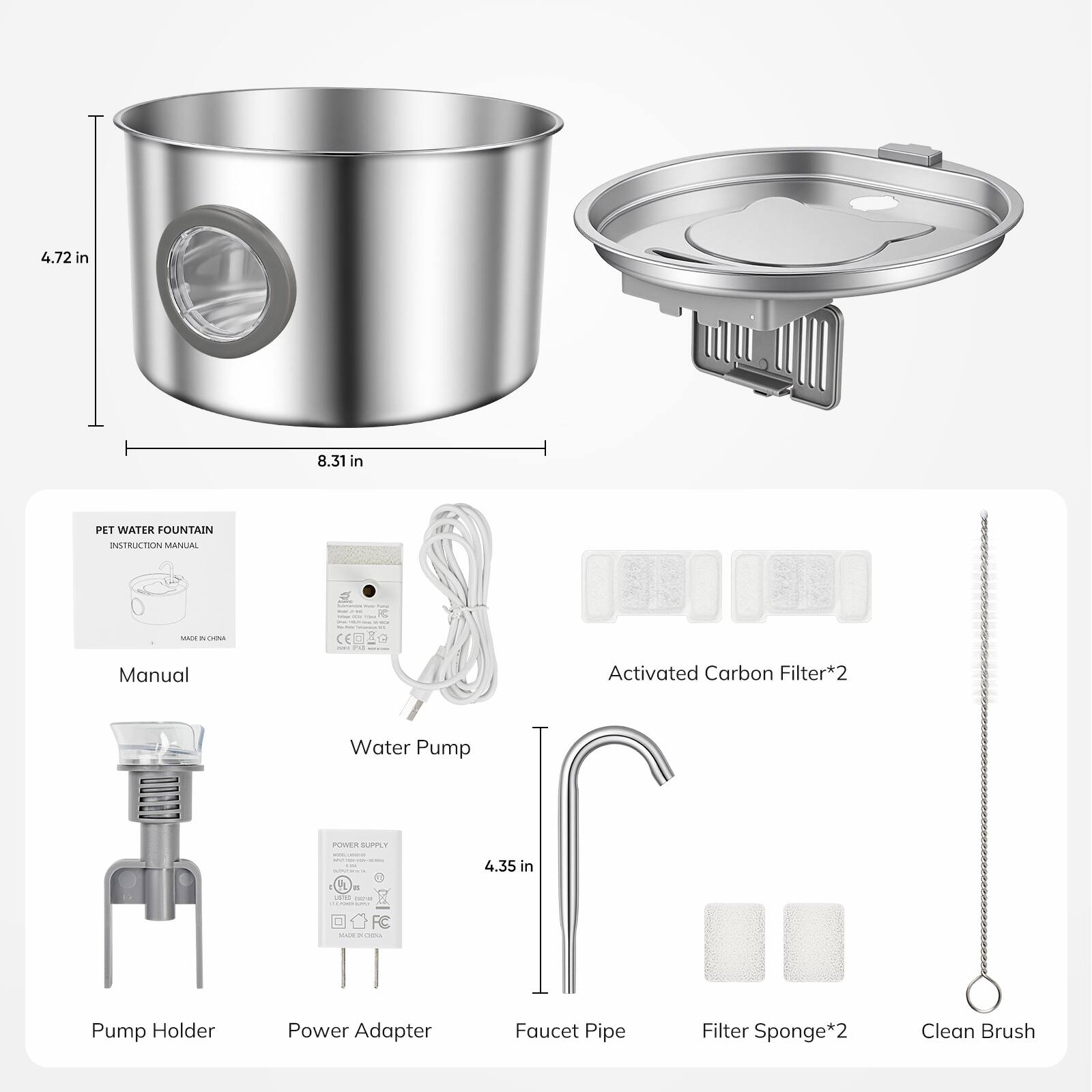 4.72 in x 8.31 in PET WATER FOUNTAIN INSTRUCTION MANUAL

- Manual
- Activated Carbon Filter*2
- Water Pump
- Pump Holder
- Power Adapter
- Faucet Pipe
- Filter Sponge*2
- Clean Brush

4.35 in
