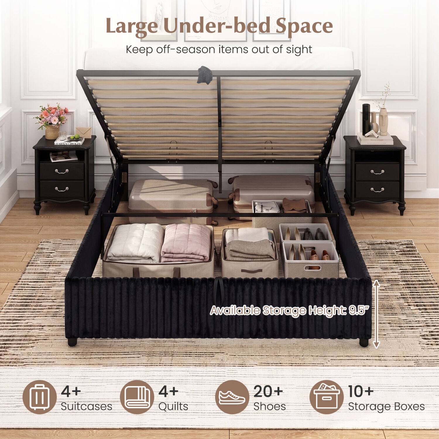 Large Under-bed Space  
Keep off-season items out of sight  

Available Storage Height: 9.5"  

4+ Suitcases  
4+ Quilts  
20+ Shoes  
10+ Storage Boxes