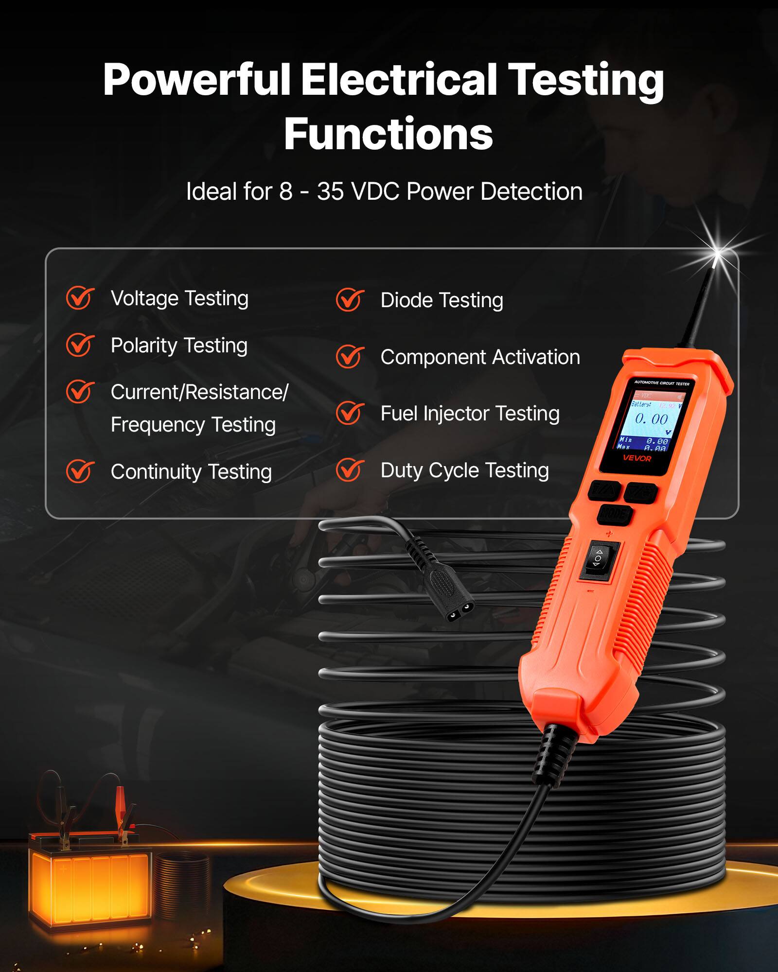 Powerful Electrical Testing Functions  
Ideal for 8 - 35 VDC Power Detection  
Voltage Testing  
Diode Testing  
Polarity Testing  
Current/Resistance/ Frequency Testing  
Continuity Testing  
Component Activation  
Fuel Injector Testing  
Duty Cycle Testing  

- - -  
natles 1.0.00 V  
Ria a D DO Nas  
R. m  
VEVOR
