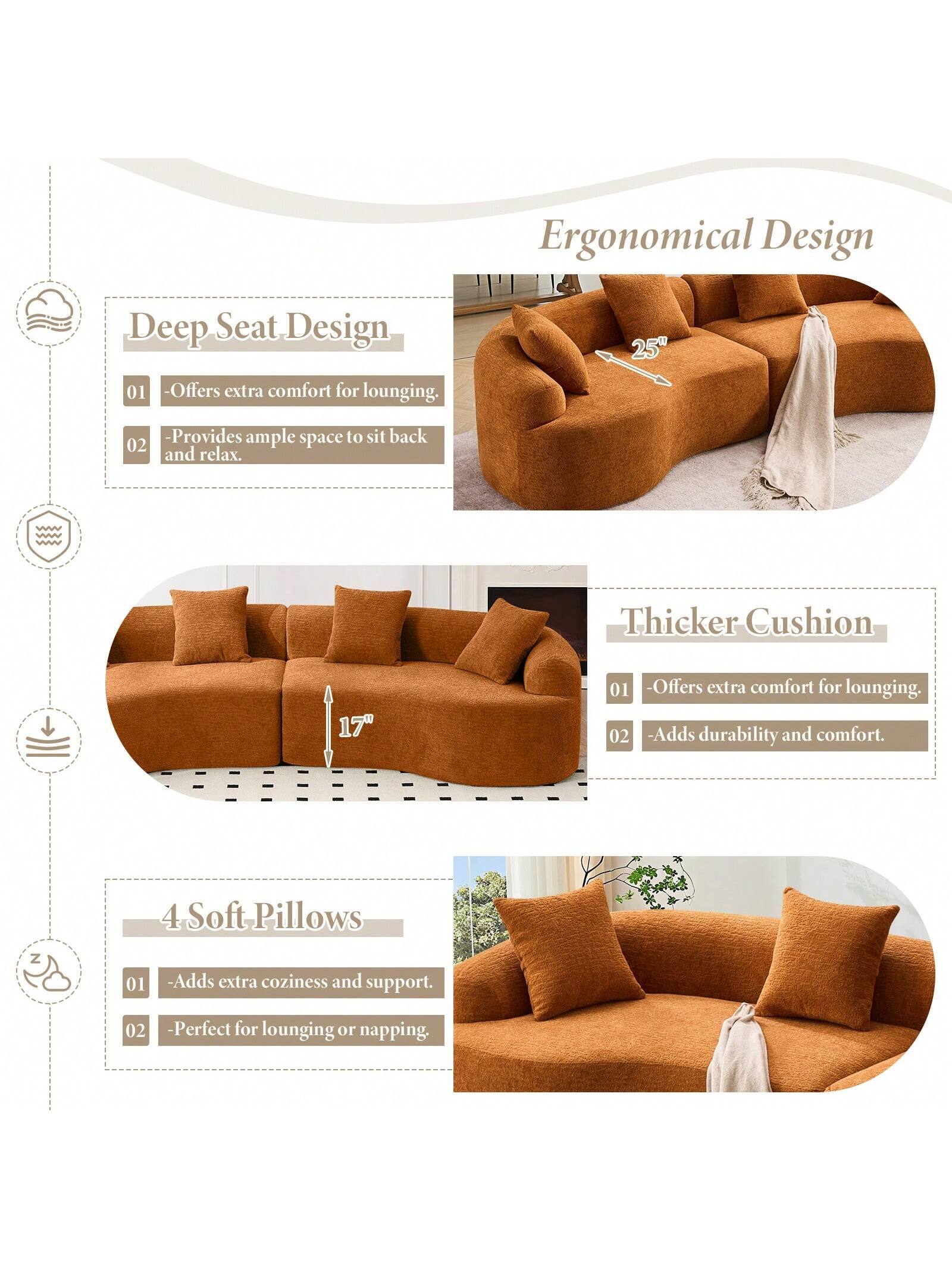 Ergonomical Design

Deep Seat Design
- Offers extra comfort for lounging.
- Provides ample space to sit back and relax.

Thicker Cushion
- Offers extra comfort for lounging.
- Adds durability and comfort.

4 Soft Pillows
- Adds extra coziness and support.
- Perfect for lounging or napping.