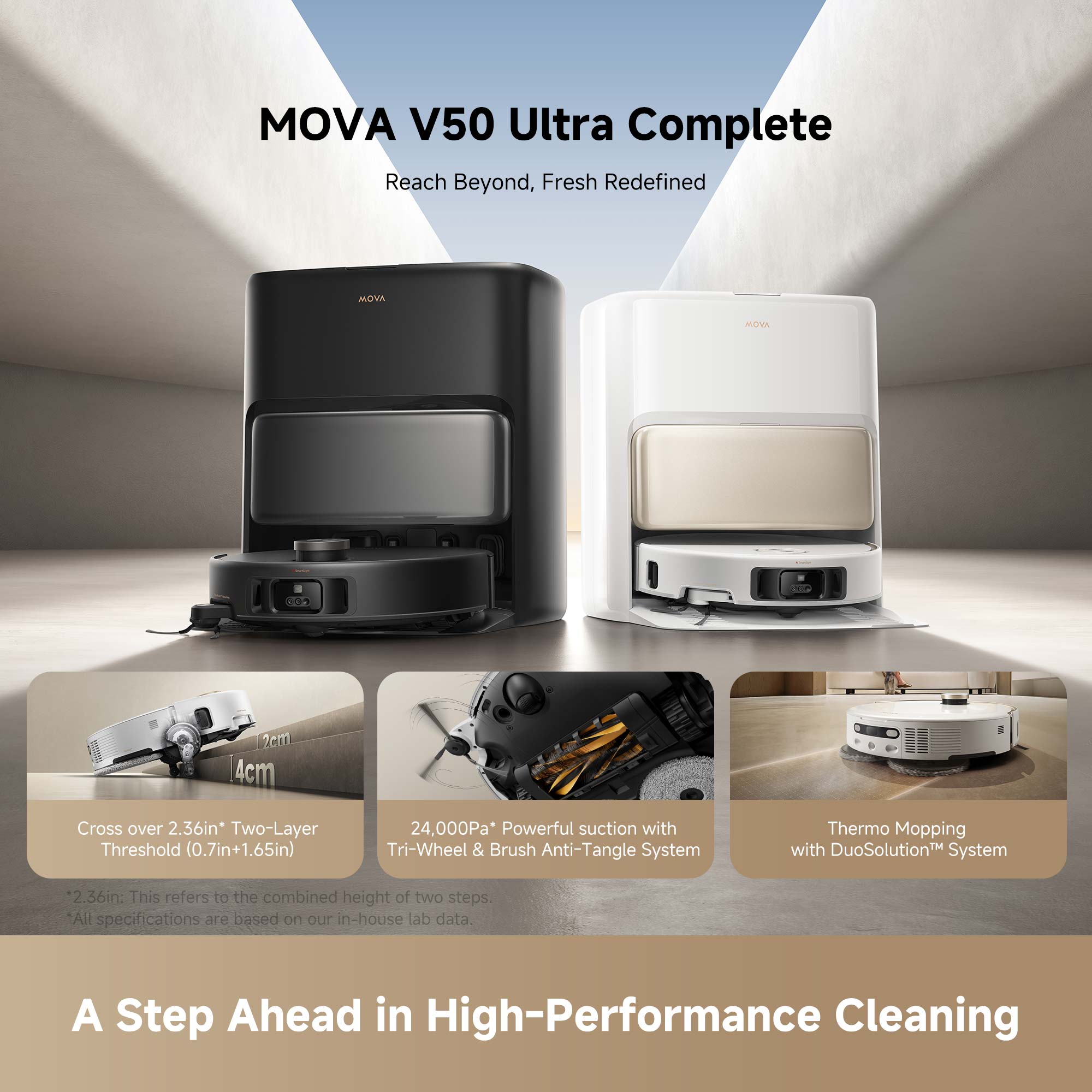 MOVA V50 Ultra Complete Reach Beyond, Fresh Redefined

MOVA

2.36in* Two-Layer Threshold (0.7in+1.65in)
24,000Pa* Powerful suction with Tri-Wheel & Brush Anti-Tangle System
Thermo Mopping with DuoSolution™ System
2.36in: This refers to the combined height of two steps.
*All specifications are based on our in-house lab data.
A Step Ahead in High-Performance Cleaning