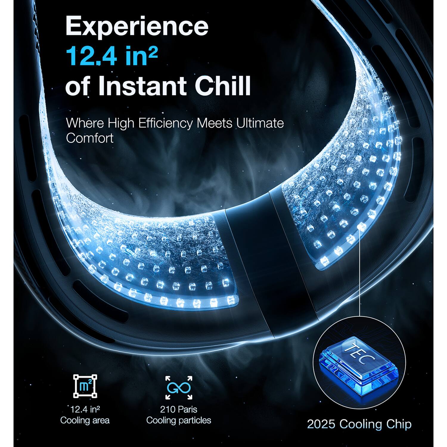 Experience 12.4 in² of Instant Chill  
Where High Efficiency Meets Ultimate Comfort  

2 m  
12.4 in² Cooling area  

210 Paris Cooling particles  

TEC 2025 Cooling Chip