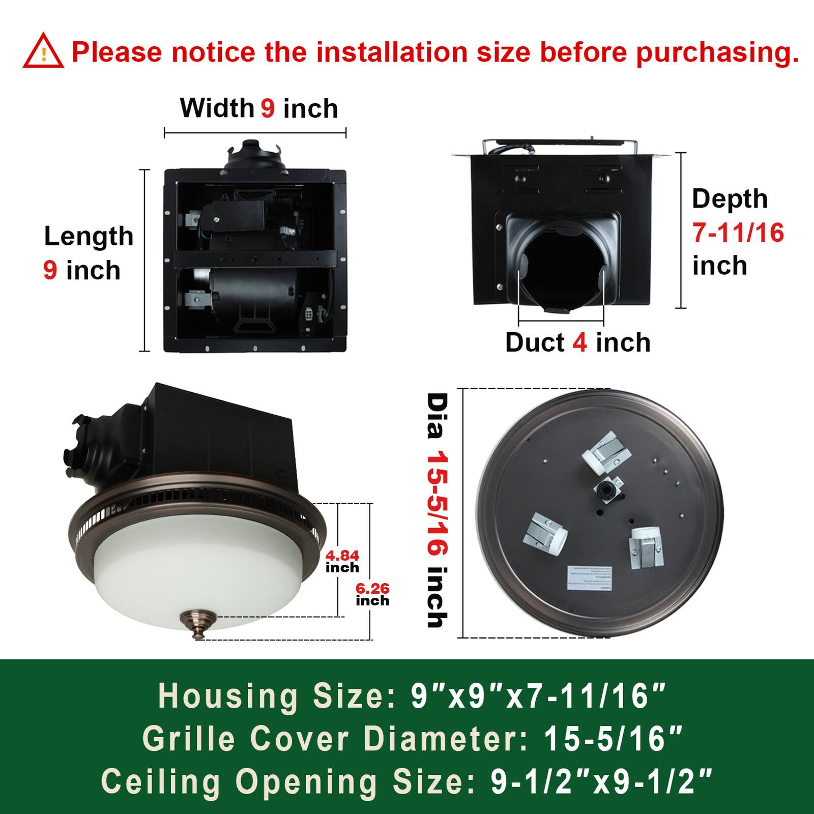 Please notice the installation size before purchasing.

- Width: 9 inch
- Length: 9 inch
- Depth: 7-11/16 inch
- Duct: 4 inch

Housing Size: 9"x9"x7-11/16"
Grille Cover Diameter: 15-5/16"
Ceiling Opening Size: 9-1/2"x9-1/2"