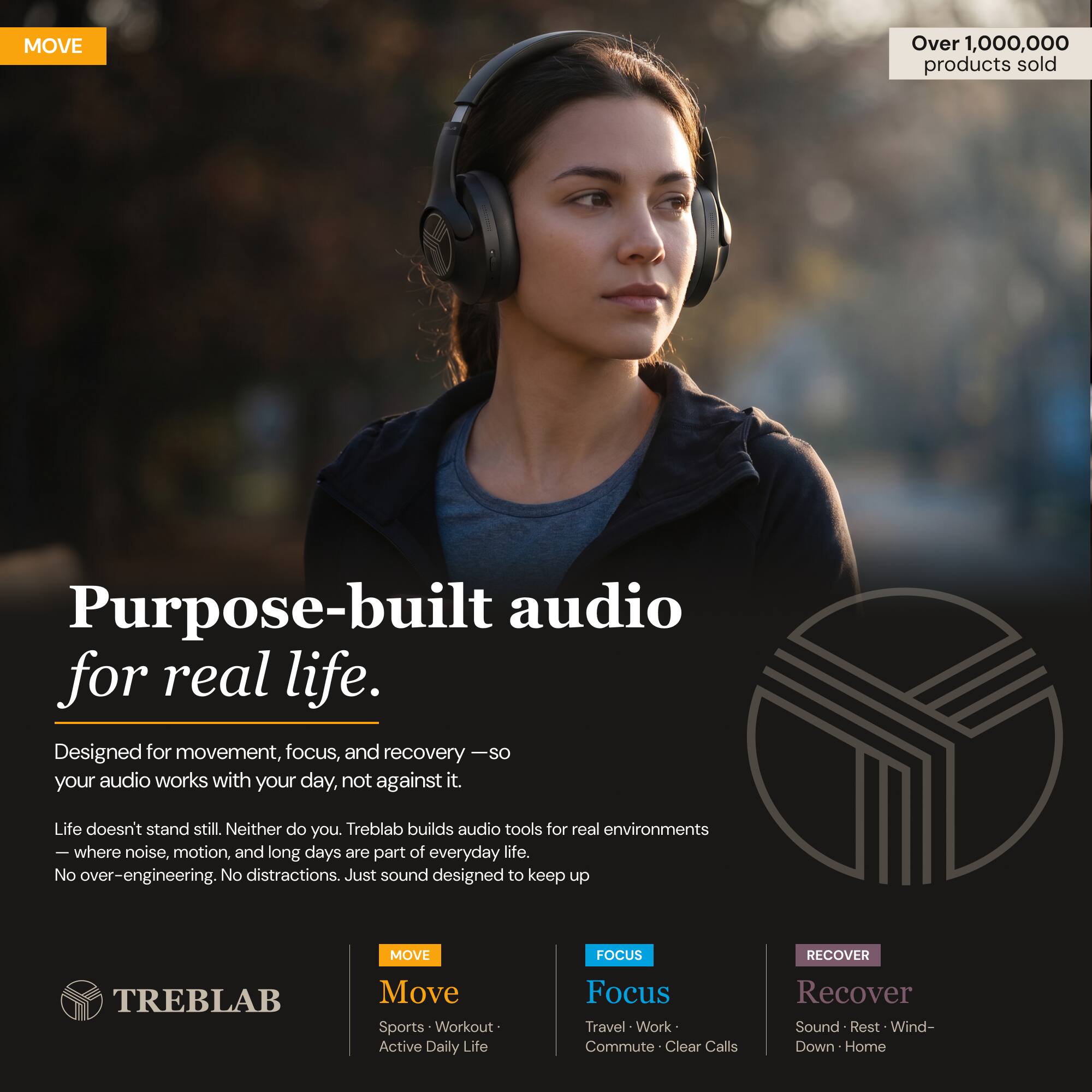 MOVE Over 1,000,000 products sold

Purpose-built audio for real life. Designed for movement, focus, and recovery - so your audio works with your day, not against it. Life doesn't stand still. Neither do you. Treblab builds audio tools for real environments - where noise, motion, and long days are part of everyday life. No over-engineering. No distractions. Just sound designed to keep up

MOVE FOCUS RECOVER

TREBLAB

Move
Sports • Workout • Active Daily Life

Focus
Travel • Work • Commute • Clear Calls

Recover
Sound • Rest • Wind-Down • Home