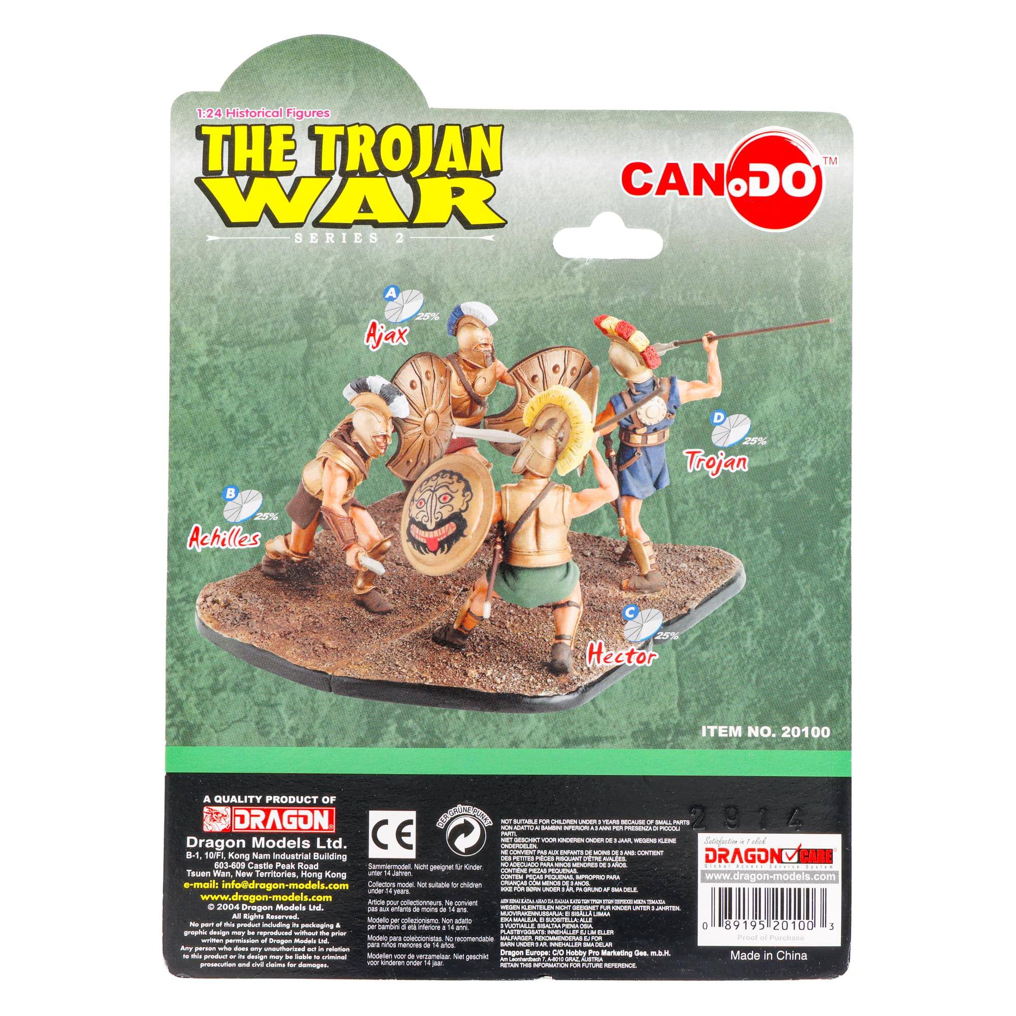 1:24 Historical Figures  
THE TROJAN WAR  
SERIES 2  

A Ajax  
25%  

B Achilles  
25%  

C Trojan  
25%  

D Hector  
25%  

ITEM NO. 20100  

A QUALITY PRODUCT OF  
DRAGON  
Dragon Models Ltd.  
603-409 Castle Peak Road  
Tsuen Wan,  
New Territories, Hong Kong  
Tel: 2471 6035  
Fax: 2471 6036  
e-mail: info@dragon-models.com  
www.dragon-models.com  

CE  

Made in China  

© 2004 Dragon Models Ltd.  
All rights reserved.  
No part of this product may be reproduced or transmitted in any form or by any means, electronic or mechanical, including photocopying, recording, or any information storage and retrieval system, without permission in writing from the copyright owner.  

WARNING: CHOKING HAZARD - Small parts. Not for children under 3 years.  

For ages 14 and up.  
Not suitable for children under 3 years.  
Contains small parts.  

Made in China  

08