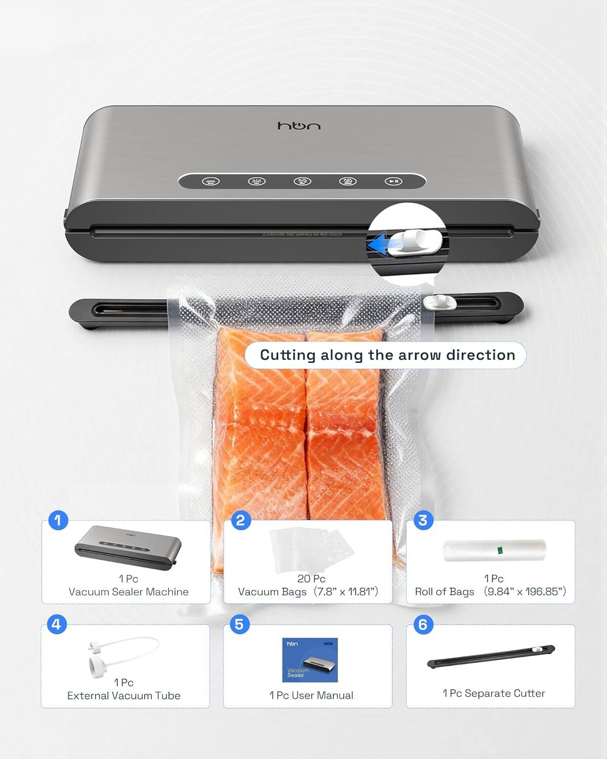 1. 1 Pc Vacuum Sealer Machine  
2. 20 Pc Vacuum Bags (7.8" x 11.81")  
3. 1 Pc Roll of Bags (9.84" x 196.85")  
4. 1 Pc External Vacuum Tube  
5. 1 Pc User Manual  
6. 1 Pc Separate Cutter  

Cutting along the arrow direction