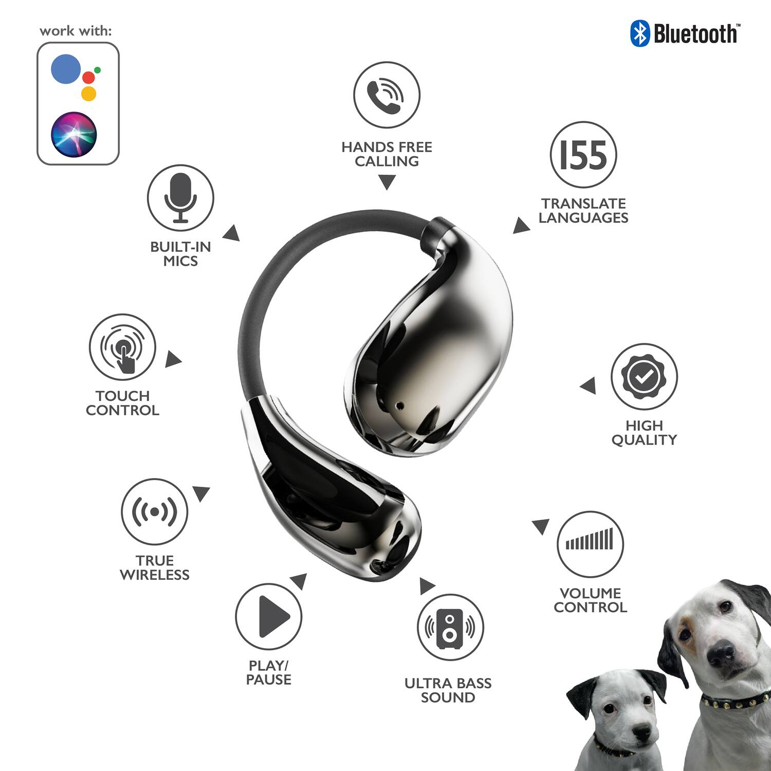 work with: Bluetooth HANDS FREE CALLING 155 TRANSLATE LANGUAGES BUILT-IN MICS TOUCH CONTROL HIGH QUALITY TRUE WIRELESS VOLUME CONTROL PLAY/ PAUSE ULTRA BASS SOUND