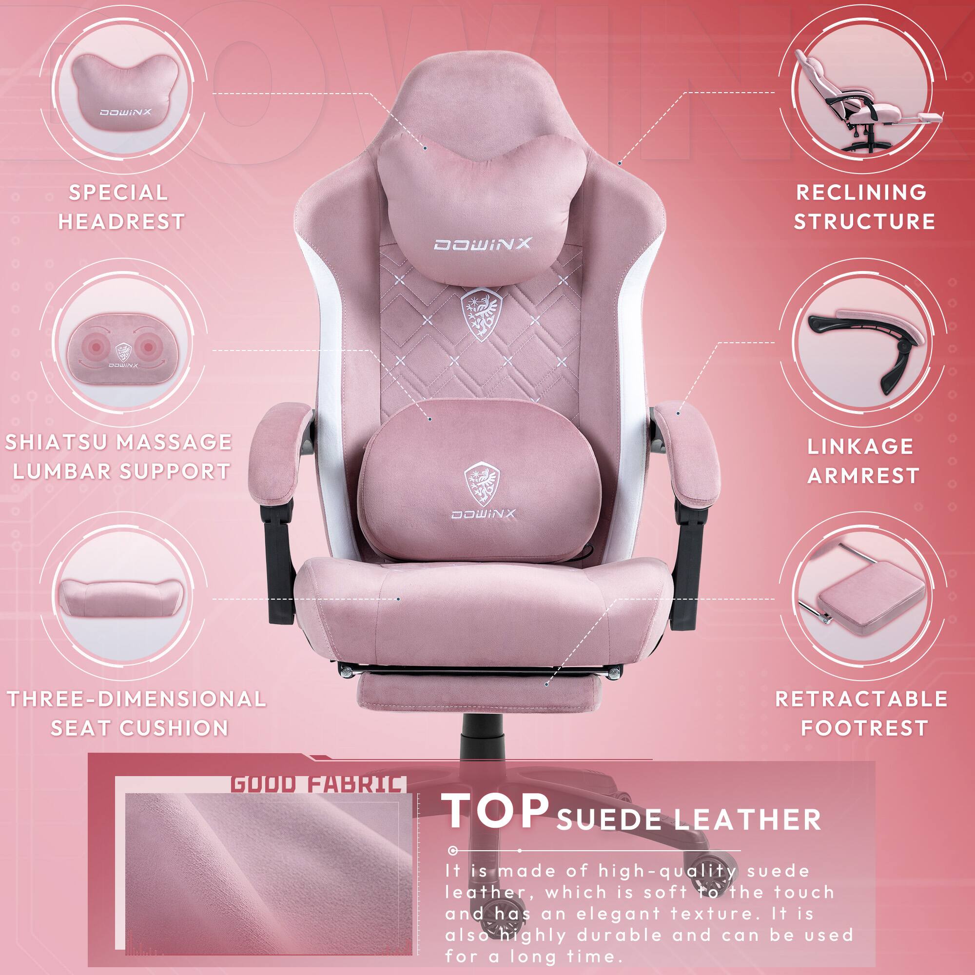 DOWINX SPECIAL RECLINING HEADREST STRUCTURE  
DOWINX SHIATSU MASSAGE LUMBAR SUPPORT  
DOWINX THREE-DIMENSIONAL SEAT CUSHION  
DOWINX RETRACTABLE FOOTREST  
DOWINX GOOD FABRIC TOP SUEDE LEATHER  

It is made of high-quality suede leather, which is soft to the touch and has an elegant texture. It is also highly durable and can be used for a long time.