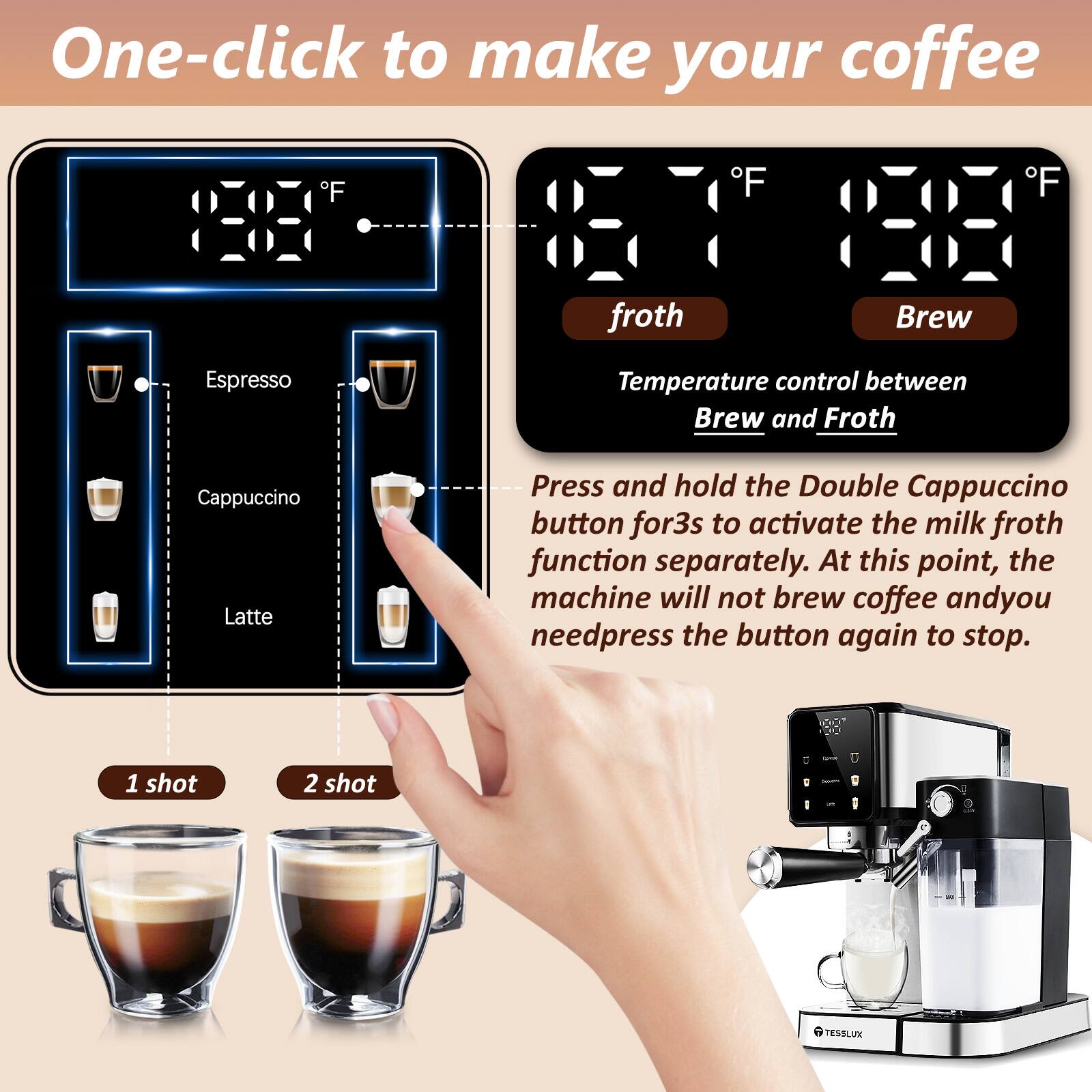 One-click to make your coffee. Froth Brew Espresso Temperature control between Brew and Froth. Cappuccino Latte. Press and hold the Double Cappuccino button for 3s to activate the milk froth function separately. At this point, the machine will not brew coffee and you need to press the button again to stop. 1 shot 2 shot.