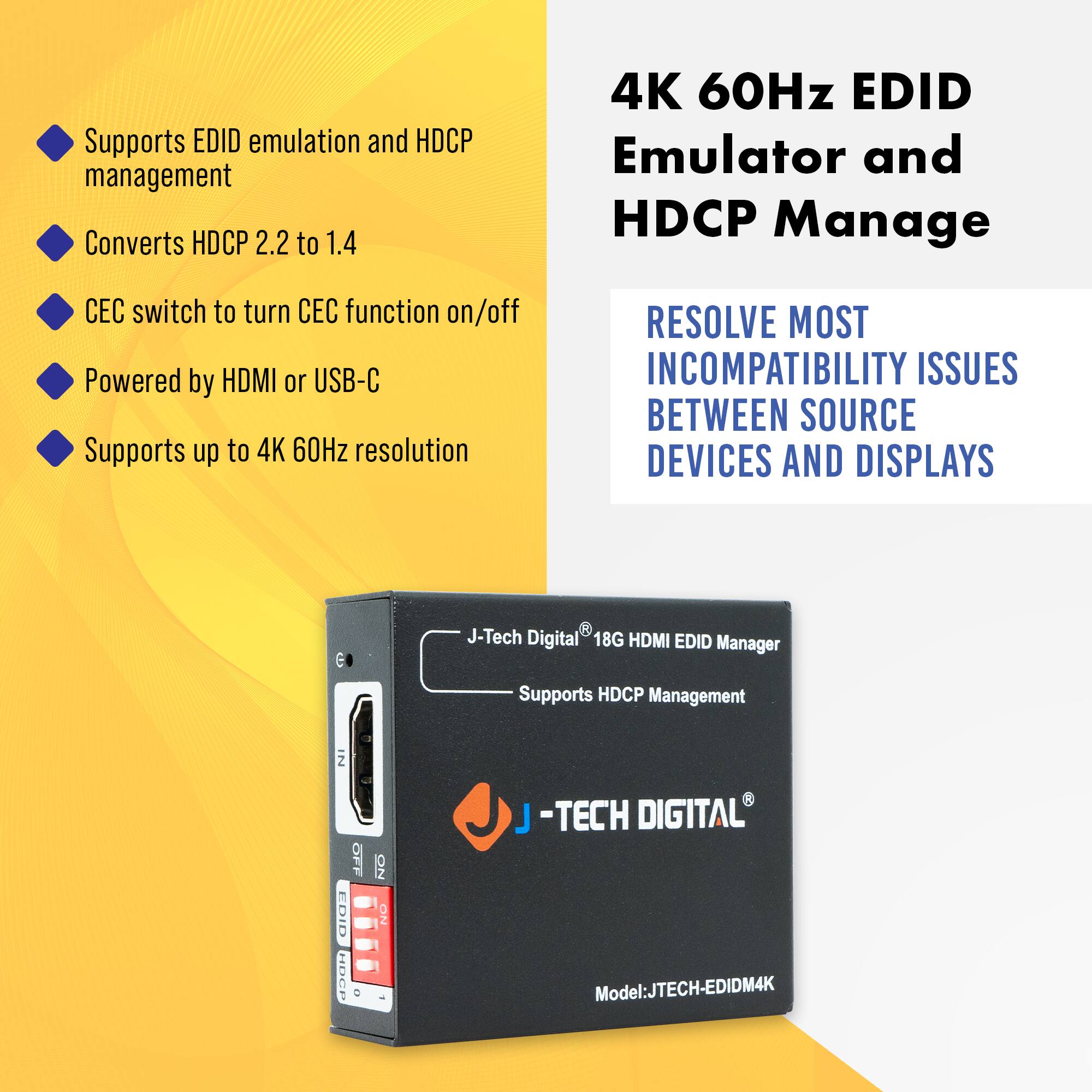 - Supports EDID emulation and HDCP management
- Converts HDCP 2.2 to 1.4
- CEC switch to turn CEC function on/off
- Powered by HDMI or USB-C
- Supports up to 4K 60Hz resolution

4K 60Hz EDID Emulator and HDCP Manage

RESOLVE MOST INCOMPATIBILITY ISSUES BETWEEN SOURCE DEVICES AND DISPLAYS

J-Tech Digital 18G HDMI EDID Manager
Supports HDCP Management

Model: JTECH-EDIDM4K