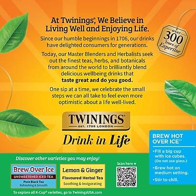 At Twinings, We Believe in Living Well and Enjoying Life. Since our humble beginnings in 1706, our drinks have delighted consumers for generations. Today, our Master Blenders and Herbalists seek out the finest teas, herbs, and botanicals from around the world to brilliantly blend delicious wellbeing drinks that taste great and do you good. One sip at a time, we celebrate the small steps we can all take to feel even more optimistic about a life well-lived.

TWININGS EST. 1706 LONDON

Drink in Life

Discover other varieties you may enjoy!
Brew Over Ice
Lemon & Ginger
UNSWEETENED ICED TEA
Pure Black Tea
Flavoured Herbal Tea
Refreshing & Smooth
Soothing & Invigorating

To explore all K-Cup varieties, go to TwiningsUSA.com

BREW HOT OVER ICE
- Fill a big cup with ice cubes. (Do not use glass.)
- Brew hot on medium setting.
- Stir to chill.