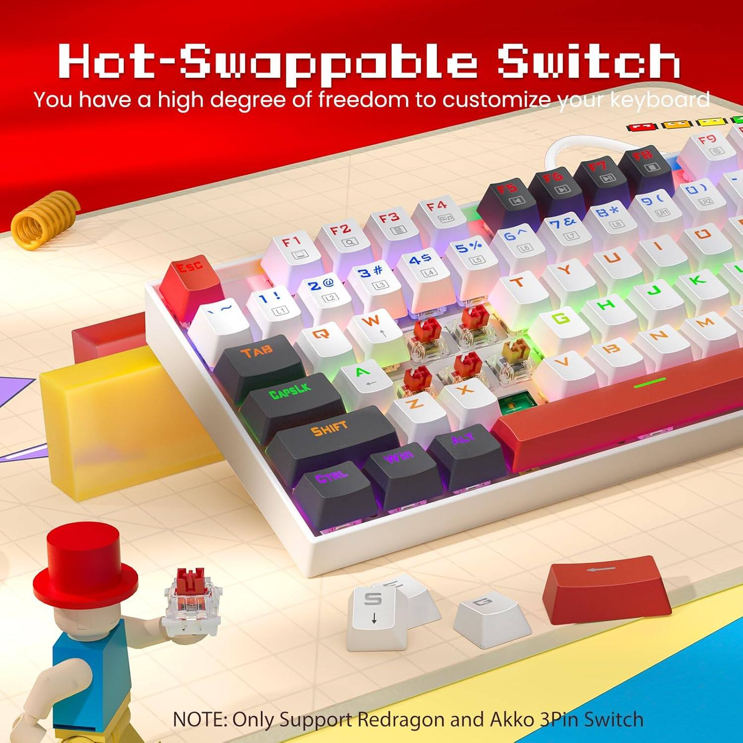 Hot-Swappable Switch  
You have a high degree of freedom to customize your keyboard  

F9 FB F7 F6 F5 F4 F3 F2 F1  
1 2 3 4 5 6 7 8 9 0  
! @ # $ % ^ & * ( )  
Q W E R T Y U I O P  
A S D F G H J K L  
Z X C V B N M  
Esc Tab Caps Lock Shift Ctrl Alt Win  

NOTE: Only Support Redragon and Akko 3Pin Switch