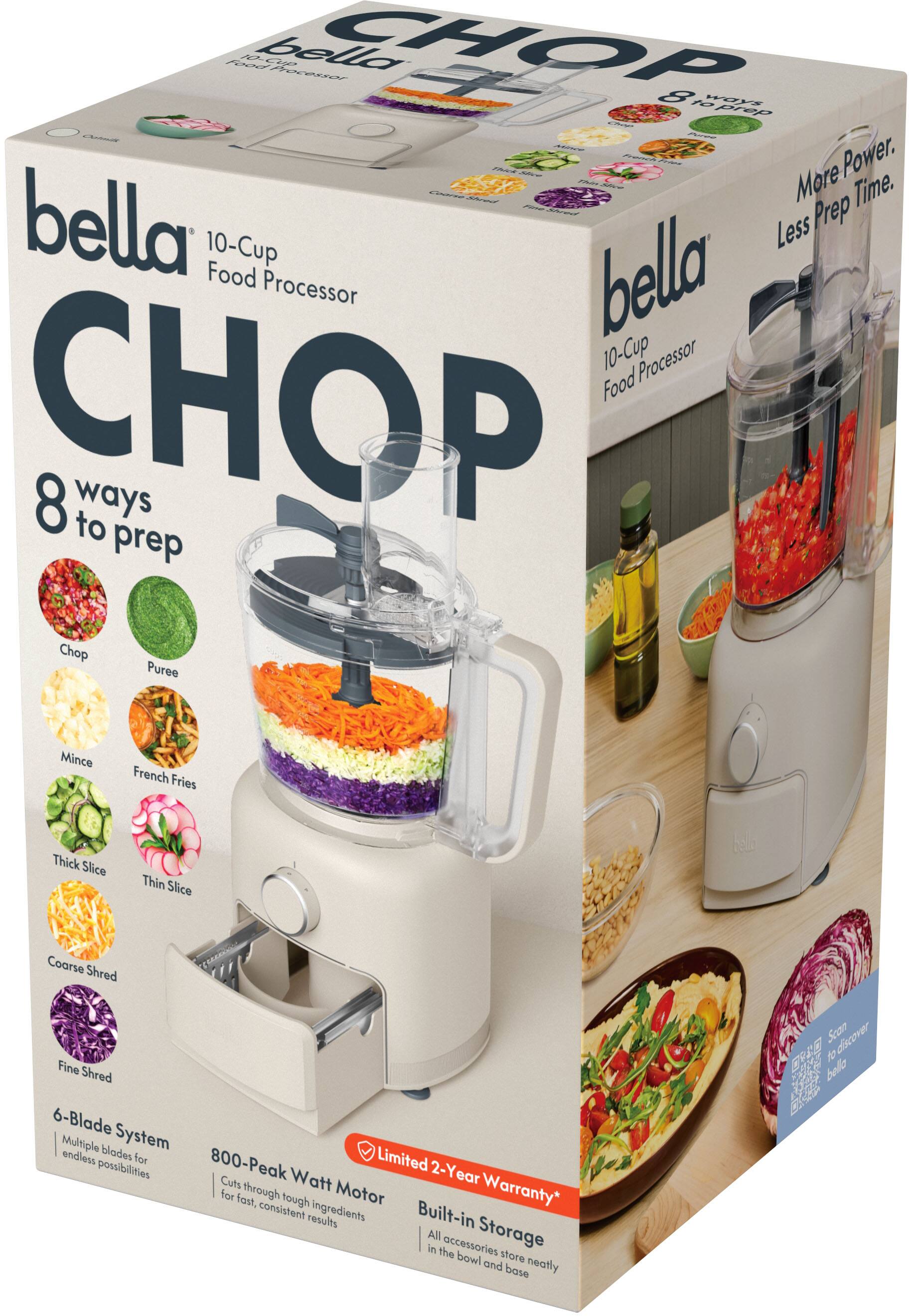 bella 10-Cup Food Processor

CHOP 8 ways to prep
- Chop
- Puree
- Mince
- French Fries
- Thick Slice
- Thin Slice
- Coarse Shred
- Fine Shred

6-Blade System
Multiple blades for endless possibilities

800-Peak Watt Motor
Cuts through tough ingredients for fast, consistent results

Limited 2-Year Warranty*

Built-in Storage
All accessories store neatly in the bowl and base

More Power. Less Prep Time.