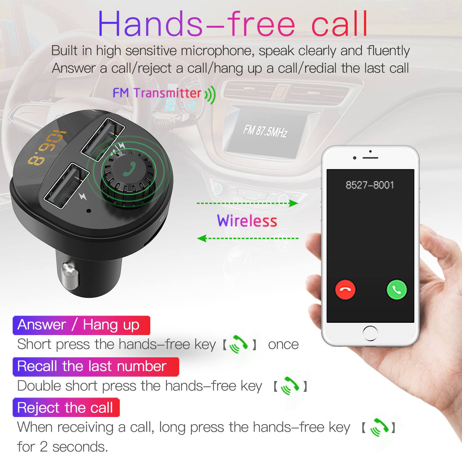 Hands-free call
Built in high sensitive microphone, speak clearly and fluently
Answer a call/reject a call/hang up a call/redial the last call
FM Transmitter
FM 87.5MHz
106.8
8527-8001
Wireless
Answer / Hang up
Short press the hands-free key ] once
Recall the last number
Double short press the hands-free key
Reject the call
When receiving a call, long press the hands-free key for 2 seconds.