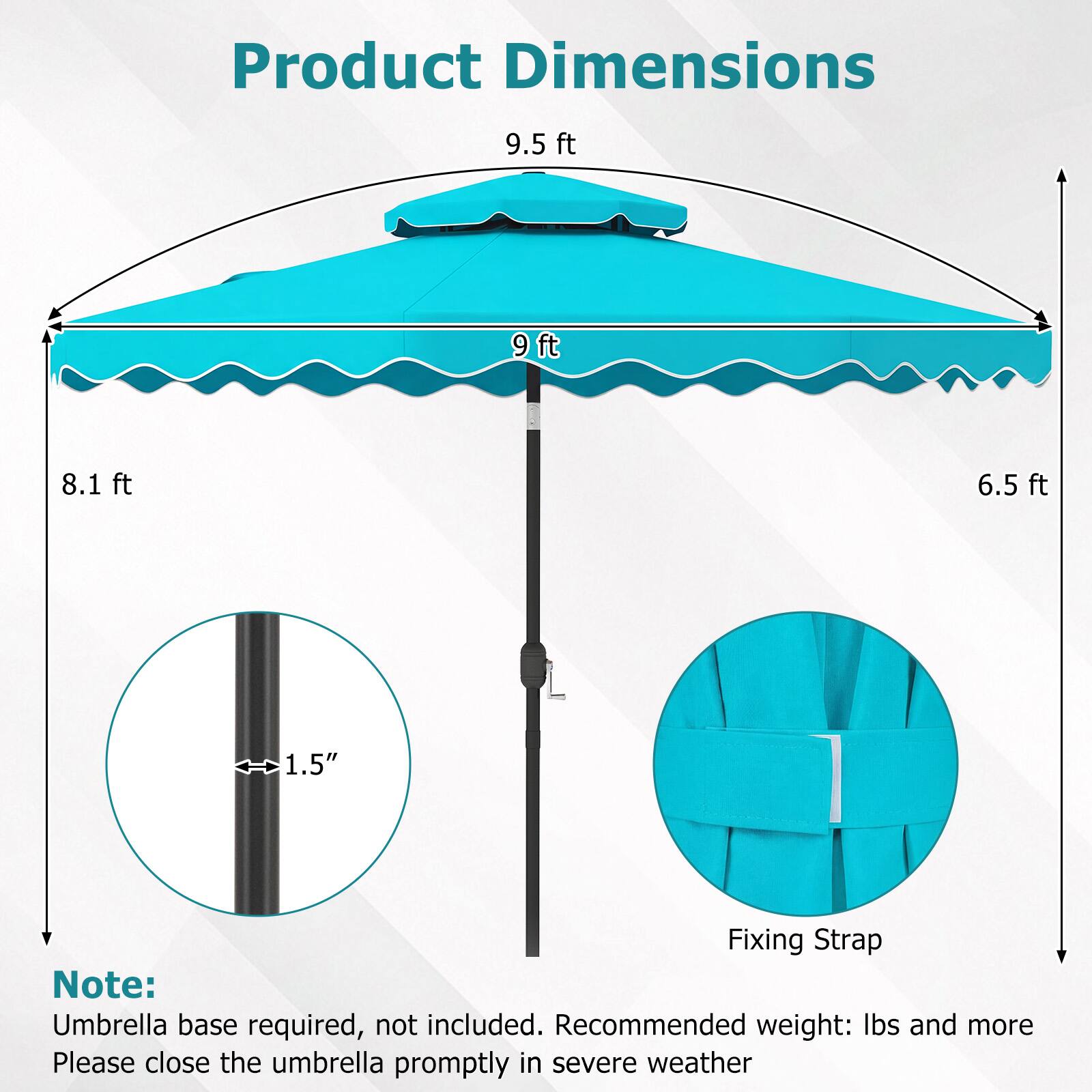 Product Dimensions  
9.5 ft  
9 ft  
8.1 ft  
6.5 ft  
1.5"  

Fixing Strap  

Note: Umbrella base required, not included. Recommended weight: lbs and more  
Please close the umbrella promptly in severe weather