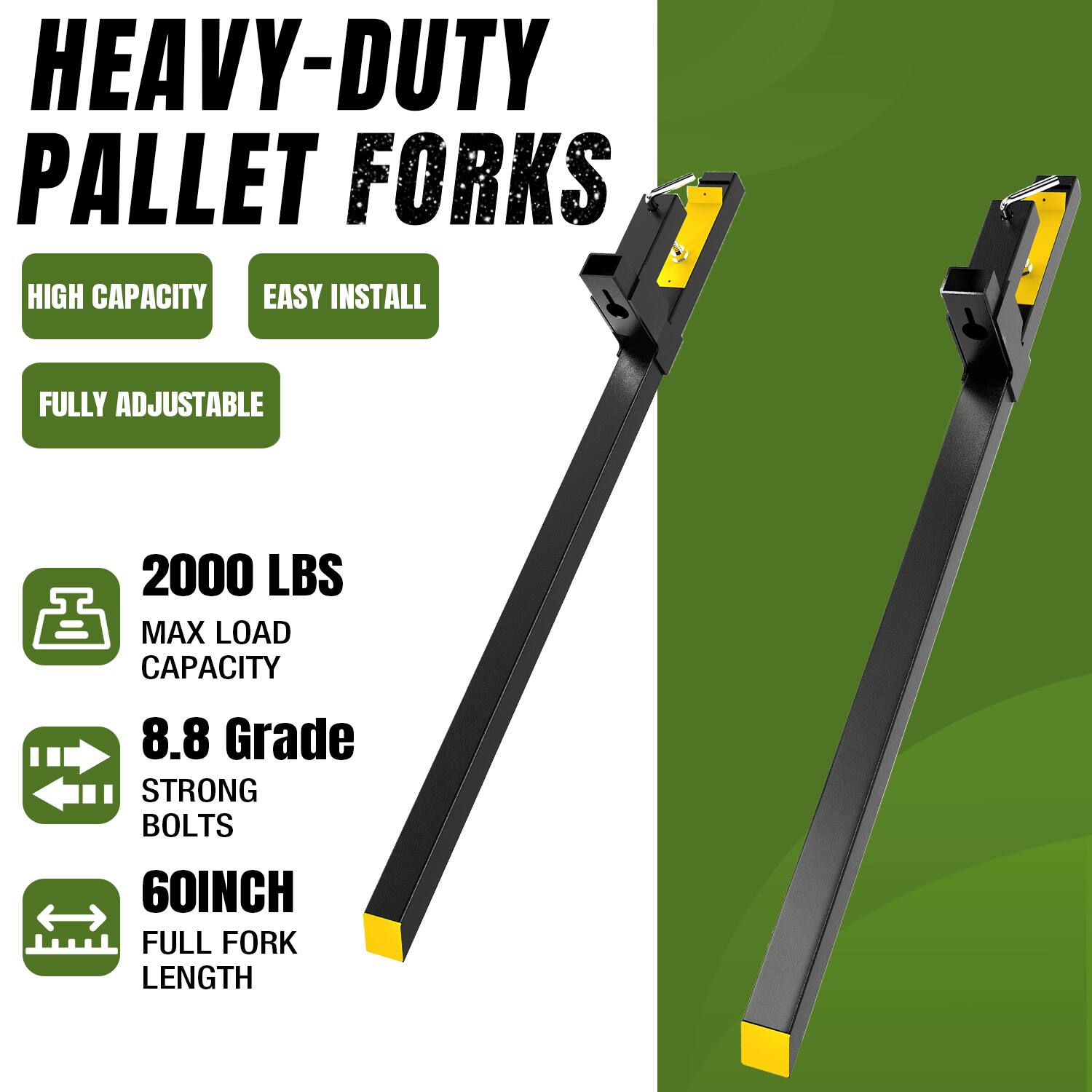 HEAVY-DUTY PALLET FORKS  
HIGH CAPACITY  
EASY INSTALL  
FULLY ADJUSTABLE  
2000 LBS MAX LOAD CAPACITY  
8.8 Grade STRONG BOLTS  
60INCH FULL FORK LENGTH