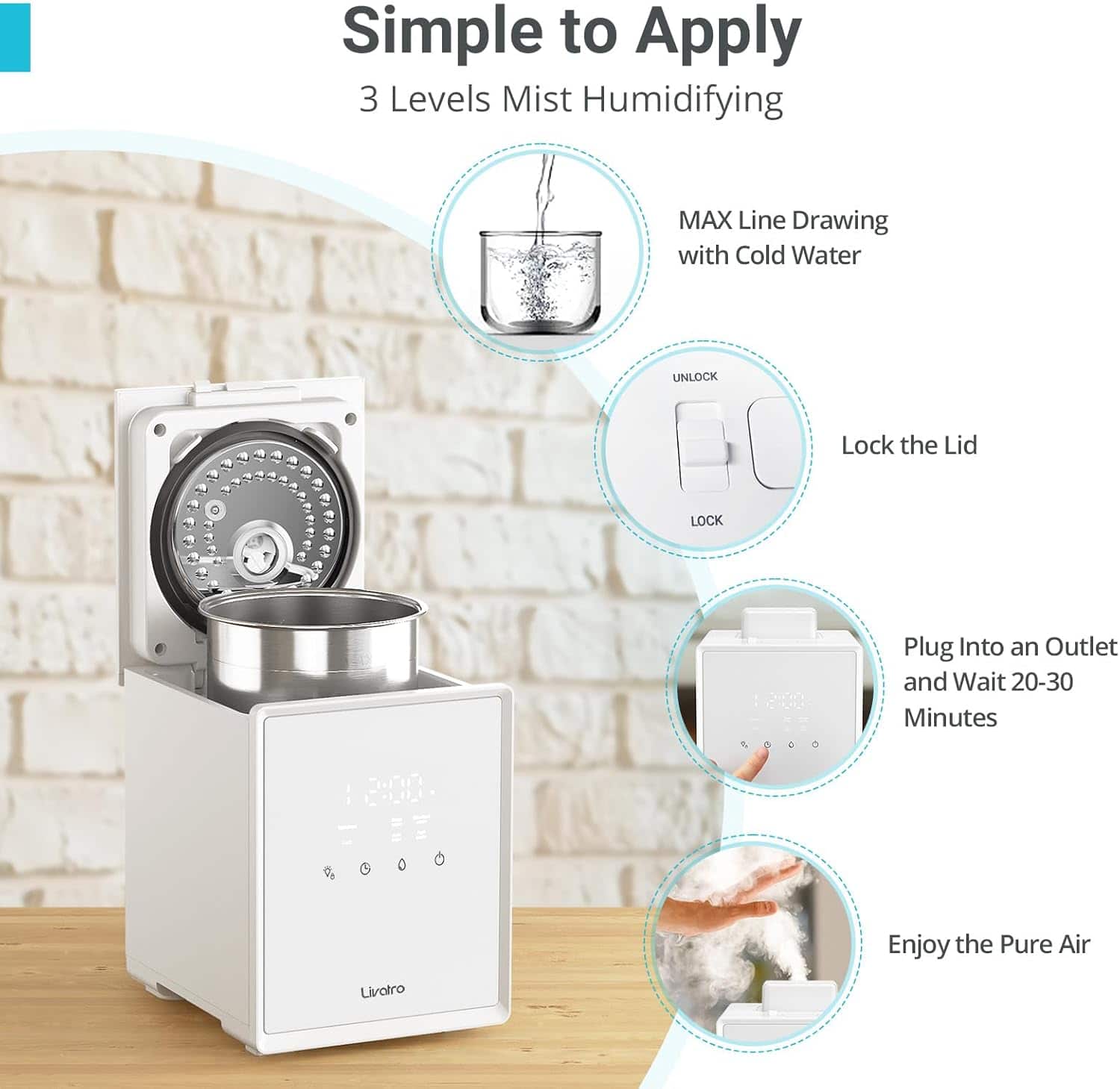 Simple to Apply
3 Levels Mist Humidifying
MAX Line Drawing with Cold Water
UNLOCK
Lock the Lid
Plug Into an Outlet and Wait 20-30 Minutes
Enjoy the Pure Air
Livotro