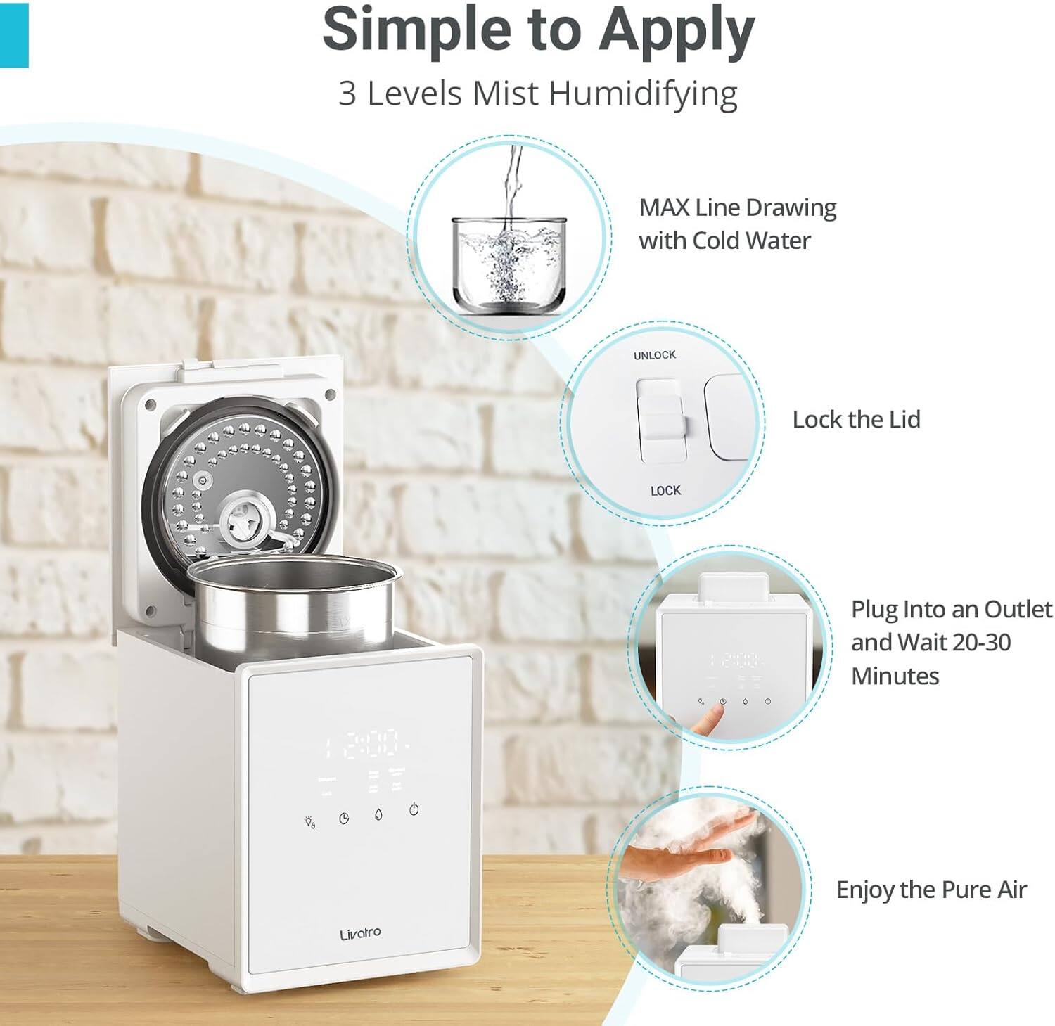 Simple to Apply
3 Levels Mist Humidifying
MAX Line Drawing with Cold Water
UNLOCK
Lock the Lid
Plug Into an Outlet and Wait 20-30 Minutes
Enjoy the Pure Air
Livotro