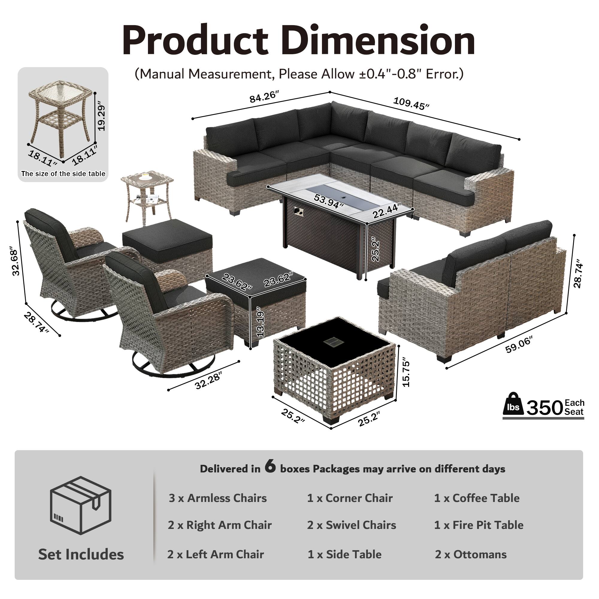 Product Dimension (Manual Measurement, Please Allow ±0.4"-0.8" Error.)  
84.26" 109.45" 19.29" 18.11" 18.11"  
The size of the side table 32.68" 28.74" 28.74" 53.94" 22.44" 25.2" 23.62" 23.62" 13.19" 32.28" 15.75" 25.2" 25.2" 74" 28" 59.06"  
Each Seat 350 lbs  
Delivered in 6 boxes  
Packages may arrive on different days  
3 x Armless Chairs  
1 x Corner Chair  
1 x Coffee Table  
2 x Right Arm Chair  
2 x Swivel Chairs  
1 x Fire Pit Table  
Set Includes  
2 x Left Arm Chair  
1 x Side Table  
2 x Ottomans