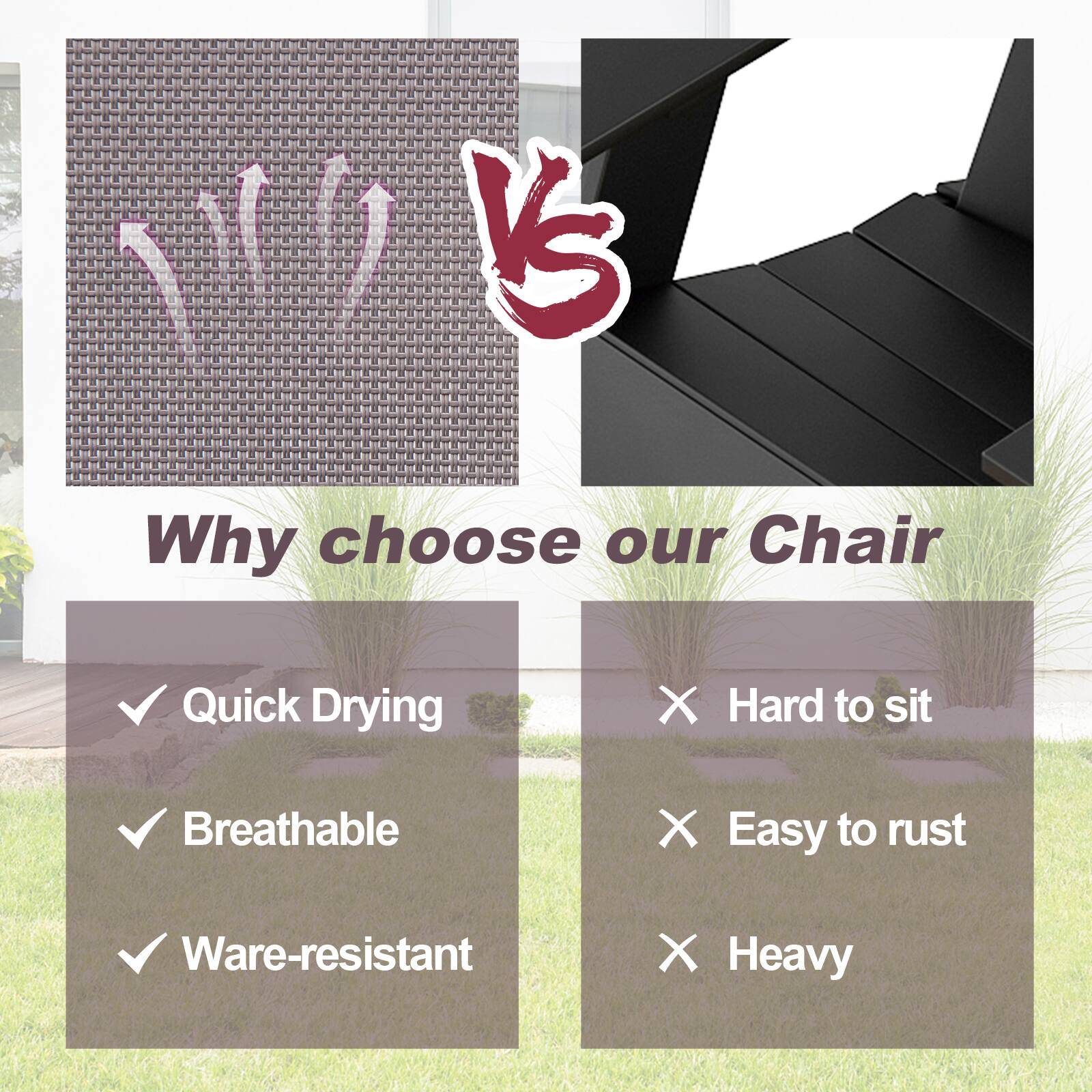 Why choose our Chair

✓ Quick Drying
✓ Breathable
✓ Wear-resistant

✗ Hard to sit
✗ Easy to rust
✗ Heavy