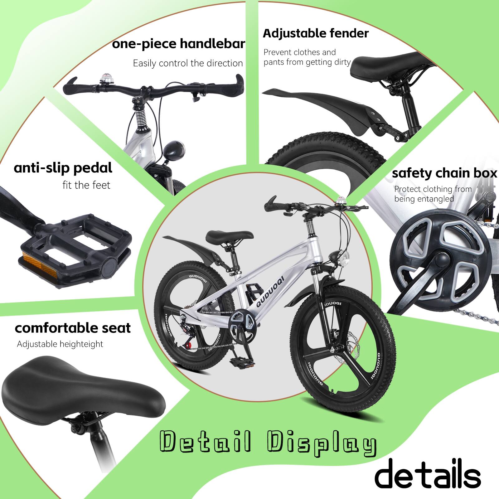 Adjustable fender  
one-piece handlebar  
Prevent clothes and pants from getting dirty  
Easily control the direction  
anti-slip pedal  
fit the feet  
comfortable seat  
Adjustable height  
safety chain box  
Protect clothing from being entangled  

Detail Display  
details