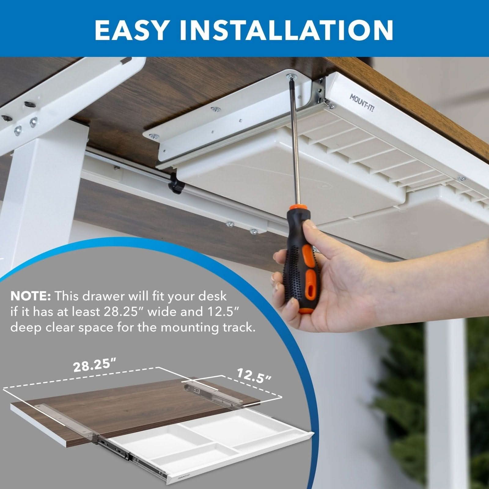 EASY INSTALLATION

MOUNT-IT!

NOTE: This drawer will fit your desk if it has at least 28.25" wide and 12.5" deep clear space for the mounting track.

28.25" 12.5"