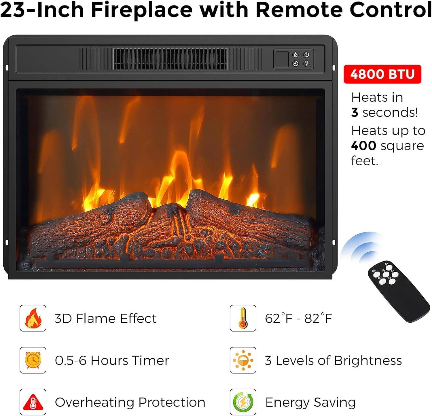 23-Inch Fireplace with Remote Control

4800 BTU  
Heats in 3 seconds!  
Heats up to 400 square feet.

- 3D Flame Effect  
- 0.5-6 Hours Timer  
- Overheating Protection  
- 62°F - 82°F  
- 3 Levels of Brightness  
- Energy Saving