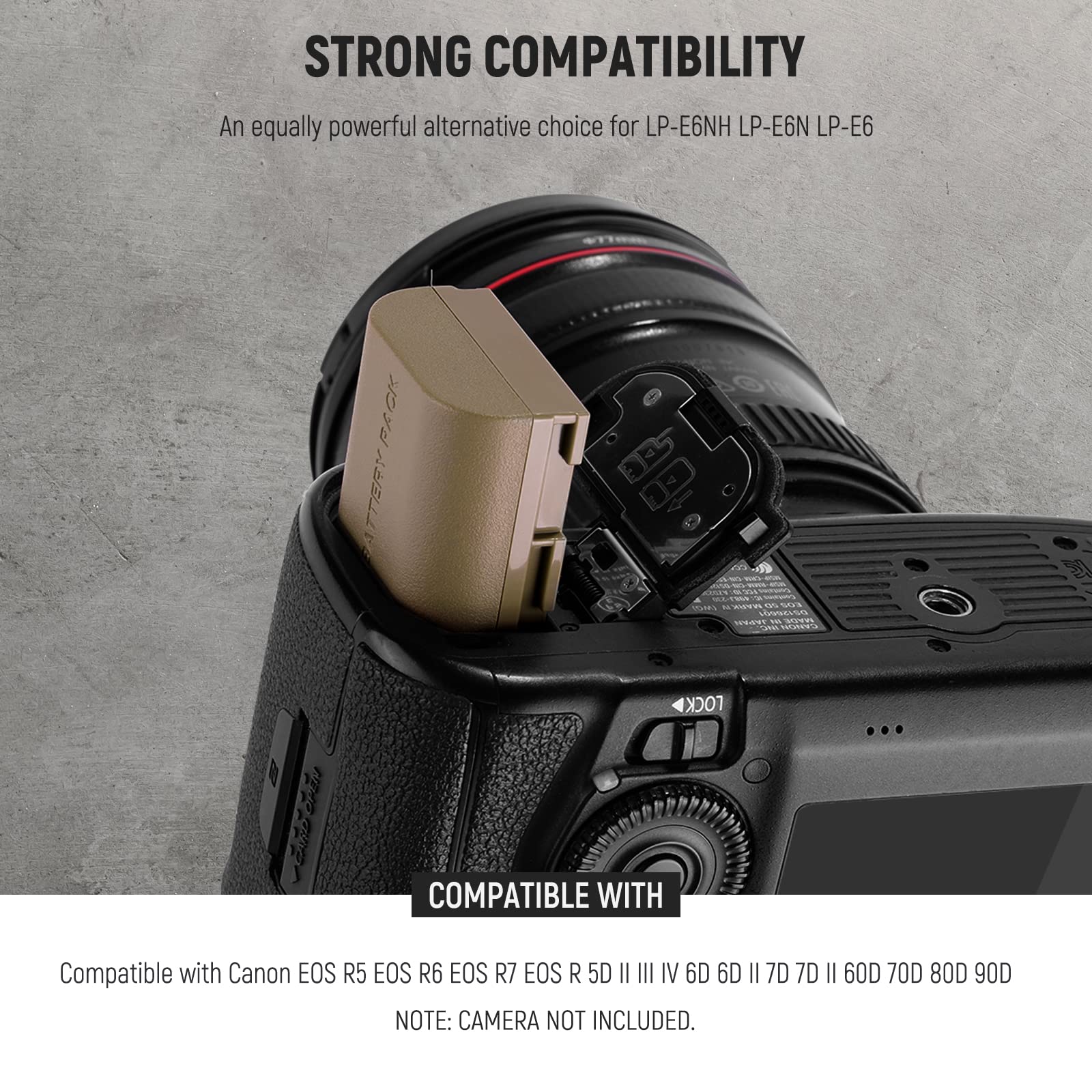 STRONG COMPATIBILITY  
An equally powerful alternative choice for LP-E6NH LP-E6N LP-E6  

COMPATIBLE WITH  
Compatible with Canon EOS R5 EOS R6 EOS R7 EOS R5D III IV 6D 6D II 7D 7D II 60D 70D 80D 90D  

NOTE: CAMERA NOT INCLUDED.