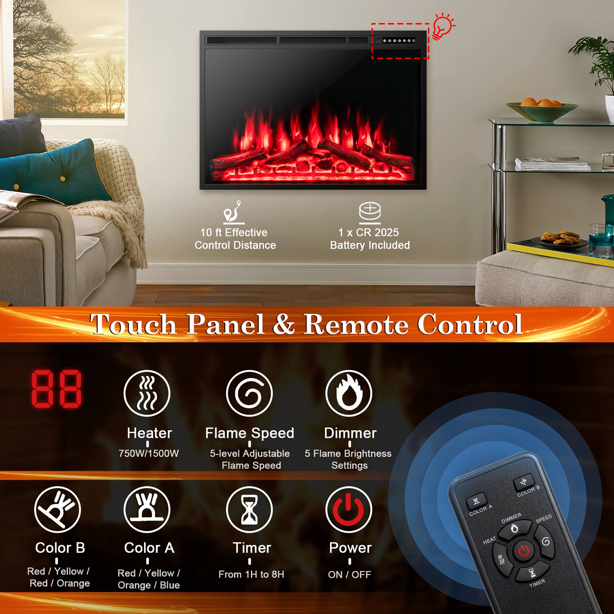 10 ft Effective Control Distance

1 x CR 2025 Battery Included

Touch Panel & Remote Control

Heater  
750W/1500W

Flame Speed  
5-level Adjustable Flame Speed

Dimmer  
5 Flame Brightness Settings

Color B  
Red / Yellow / Red / Orange

Color A  
Red / Yellow / Orange / Blue

Timer  
From 1H to 8H

Power  
ON / OFF