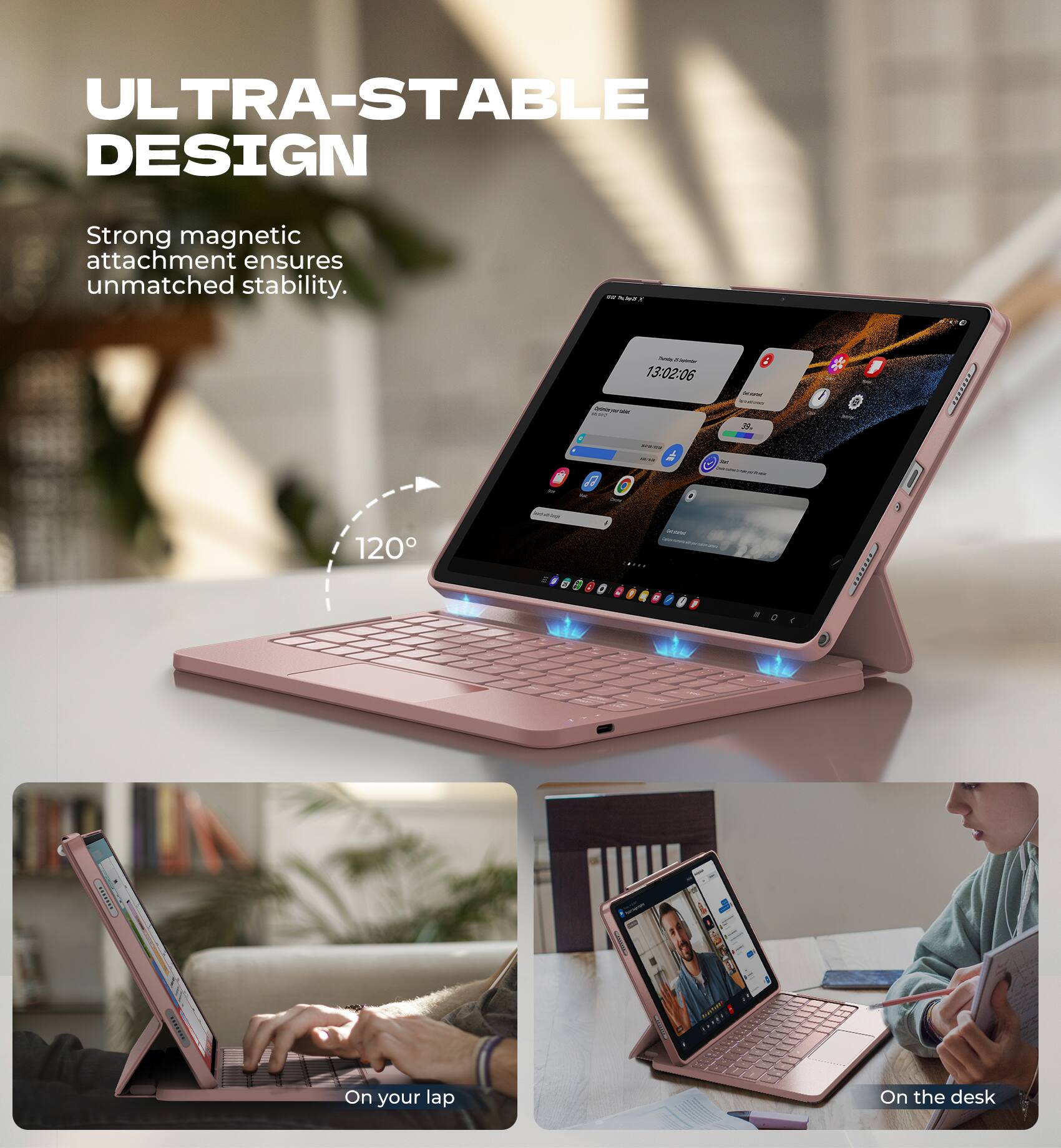 ULTRA-STABLE DESIGN  
Strong magnetic attachment ensures unmatched stability.  

120°  

On your lap  
On the desk