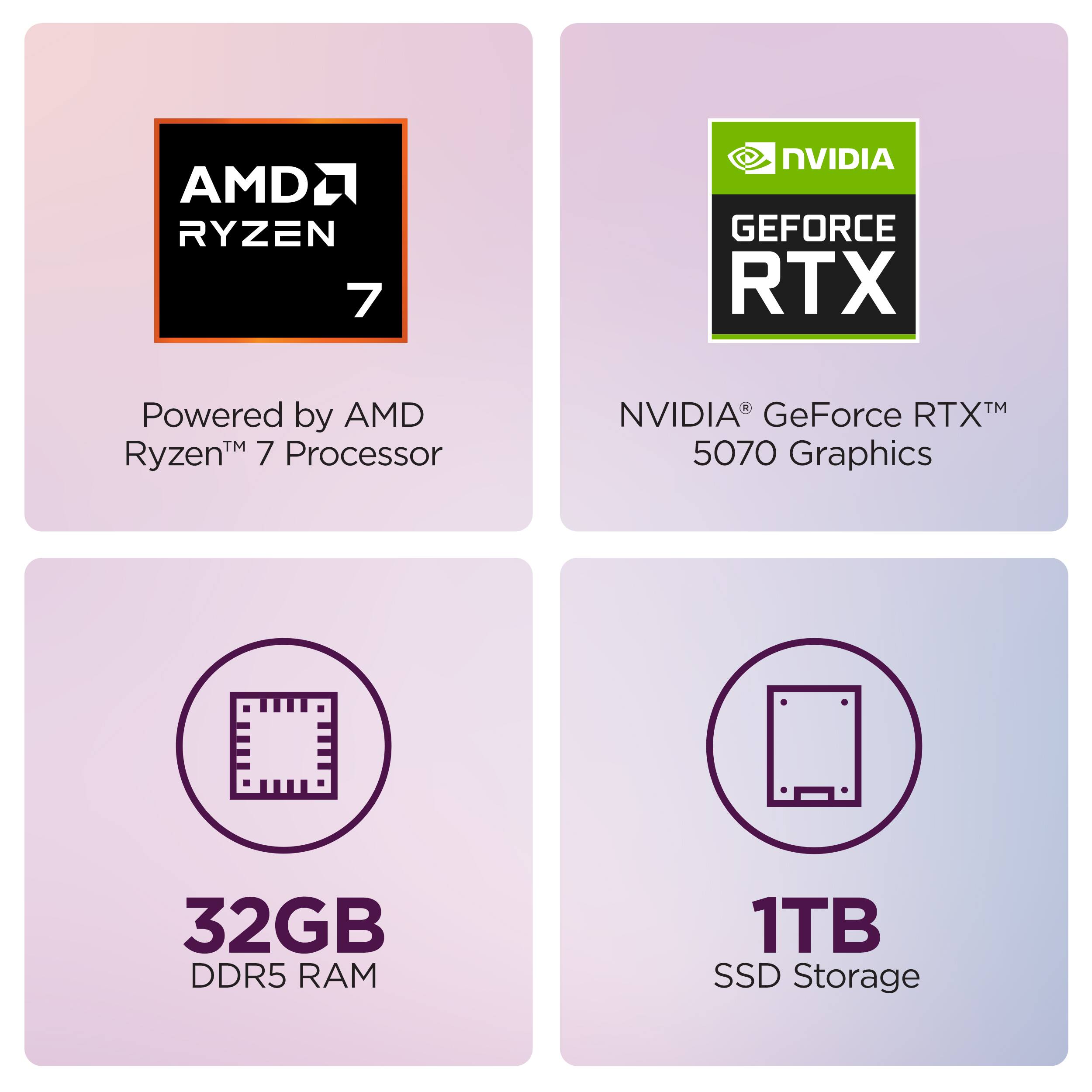 AMD Ryzen 7  
Powered by AMD Ryzen™ 7 Processor  

NVIDIA GeForce RTX™  
NVIDIA® GeForce RTX™ 5070 Graphics  

32GB DDR5 RAM  

1TB SSD Storage