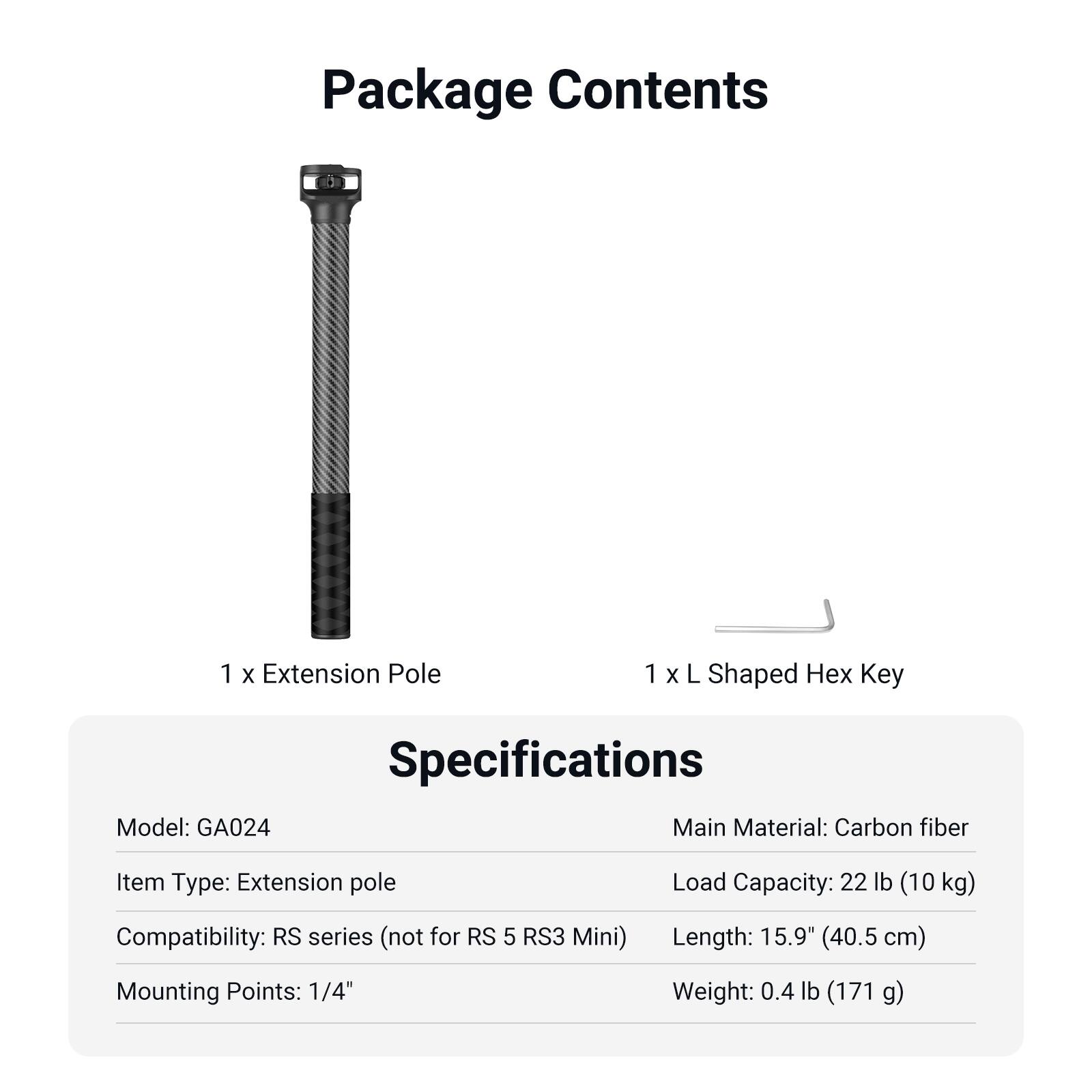 Package Contents  
1 x Extension Pole  
1 x L Shaped Hex Key  

Specifications  
Model: GA024  
Item Type: Extension pole  
Main Material: Carbon fiber  
Load Capacity: 22 lb (10 kg)  
Compatibility: RS series (not for RS 5 RS3 Mini)  
Length: 15.9" (40.5 cm)  
Mounting Points: 1/4"  
Weight: 0.4 lb (171 g)