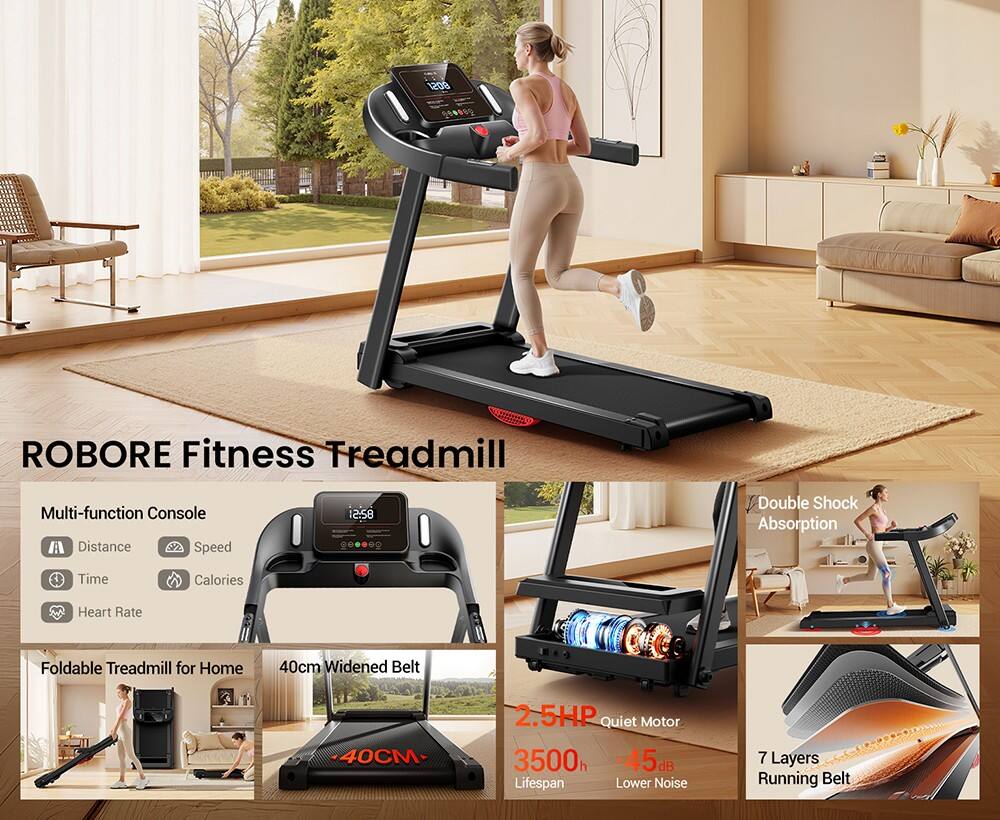ROBORE Fitness Treadmill

Multi-function Console
- Distance
- Speed
- Time
- Calories
- Heart Rate

Foldable Treadmill for Home

40cm Widened Belt

Double Shock Absorption

2.5HP Quiet Motor
- 3500h Lifespan
- 45dB Lower Noise

7 Layers Running Belt
