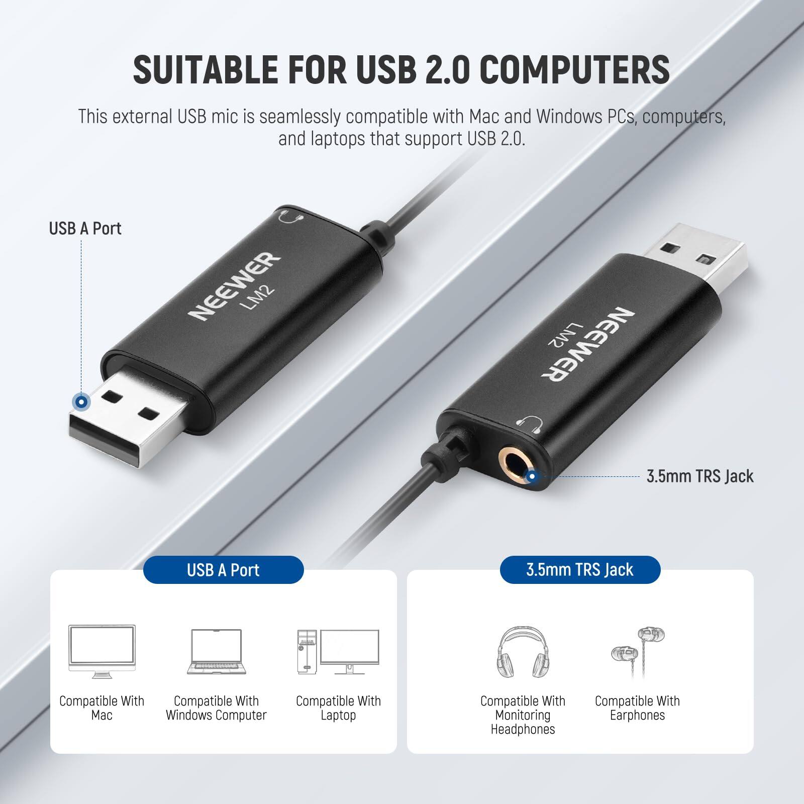 SUITABLE FOR USB 2.0 COMPUTERS

This external USB mic is seamlessly compatible with Mac and Windows PCs, computers, and laptops that support USB 2.0.

USB A Port
NEEWER LM2

3.5mm TRS Jack

Compatible With Mac
Compatible With Windows Computer
Compatible With Laptop
Compatible With Monitoring Headphones
Compatible With Earphones