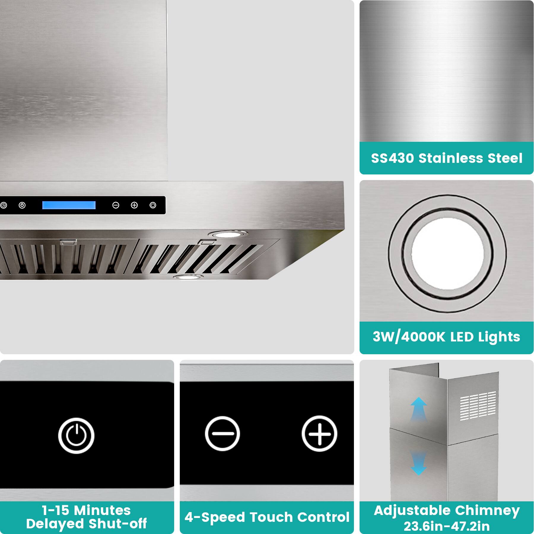 SS430 Stainless Steel  
3W/4000K LED Lights  
1-15 Minutes Delayed Shut-off  
4-Speed Touch Control  
Adjustable Chimney (23.6in-47.2in)