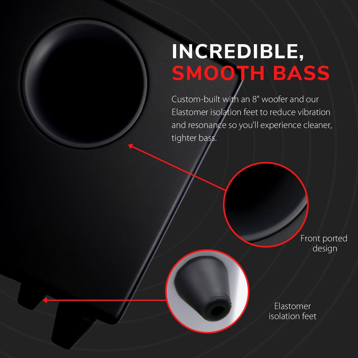 INCREDIBLE, SMOOTH BASS

Custom-built with an 8" woofer and our Elastomer isolation feet to reduce vibration and resonance so you'll experience cleaner, tighter bass.

Front ported design

Elastomer isolation feet