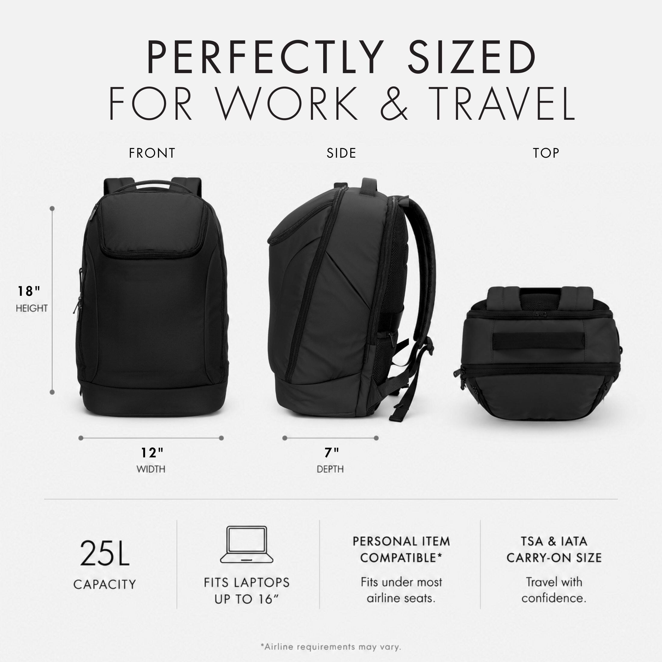 PERFECTLY SIZED FOR WORK & TRAVEL

FRONT
SIDE
TOP

18" HEIGHT
12" WIDTH
7" DEPTH

25L CAPACITY
FITS LAPTOPS UP TO 16"

PERSONAL ITEM COMPATIBLE* Fits under most airline seats.

TSA & IATA CARRY-ON SIZE Travel with confidence.

*Airline requirements may vary.
