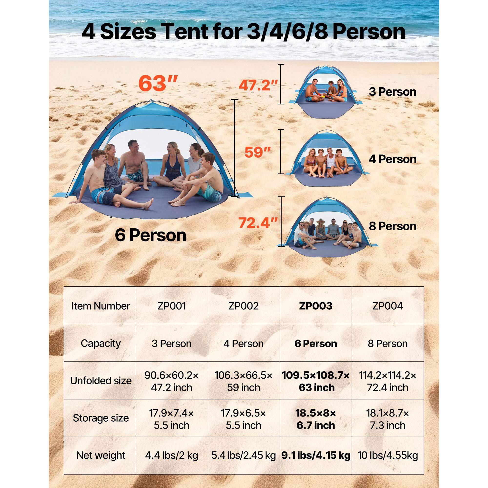 4 Sizes Tent for 3/4/6/8 Person

63" 47.2" 3 Person
59" 4 Person
72.4" 6 Person
8 Person

Item Number
ZP001 ZP002 ZP003 ZP004

Capacity
3 Person 4 Person 6 Person 8 Person

Unfolded size
90.6x60.2x 47.2 inch
106.3x66.5x 59 inch
109.5x108.7x 63 inch
114.2x114.2x 72.4 inch

Storage size
17.9x7.4x 5.5 inch
17.9x6.5x 5.5 inch
18.5x8x 6.7 inch
18.1x8.7x 7.3 inch

Net weight
4.4 lbs/2 kg
5.4 lbs/2.45 kg
9.1 lbs/4.15 kg
10 lbs/